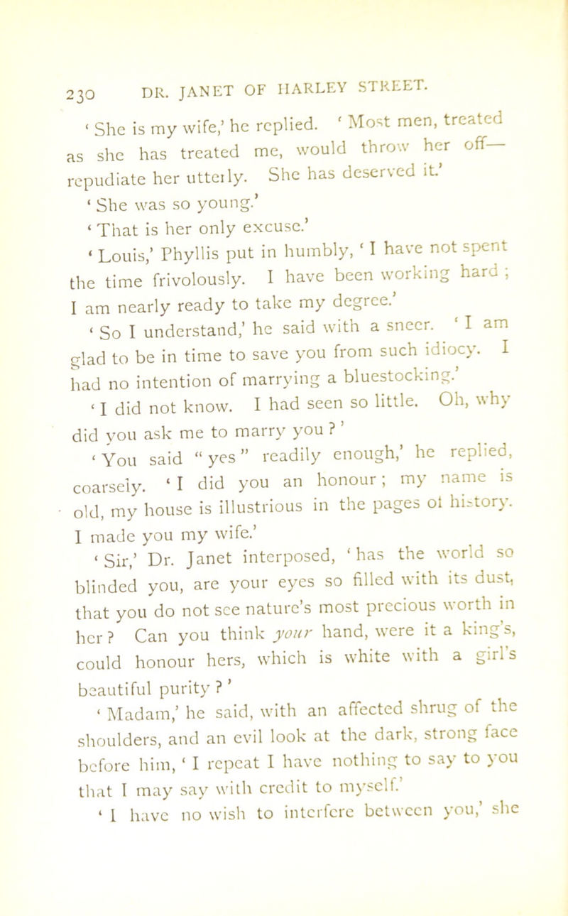 < She is my wife,’ he replied. ‘ Most men, treated as she has treated me, would throw her off repudiate her utterly. She has deserved it ‘ She was so young.’ ‘ That is her only excuse.’ < Louis,’ Phyllis put in humbly, ‘ I have not spent the time frivolously. I have been working hard ; I am nearly ready to take my degree. < So I understand,’ he said with a sneer. 1 I am glad to be in time to save you from such idiocy. I had no intention of marrying a bluestocking.’ ‘ I did not know. I had seen so little. Oh, why did you ask me to marry you ? ’ ‘You said “yes” readily enough,’ he replied, coarsely. ‘ I did you an honour; my name is old, my house is illustrious in the pages oi history. I made you my wife.’ ‘Sir,’ Dr. Janet interposed, ‘has the world so blinded you, are your eyes so filled with its dust, that you do not see nature’s most precious worth in her ? Can you think your hand, were it a king’s, could honour hers, which is white with a girls beautiful purity ? ’ < Madam,’ he said, with an affected shrug of the shoulders, and an evil look at the dark, strong face before him, 1 I repeat I have nothing to say to you that I may say with credit to myself. ‘ I have no wish to interfere between you,’ she