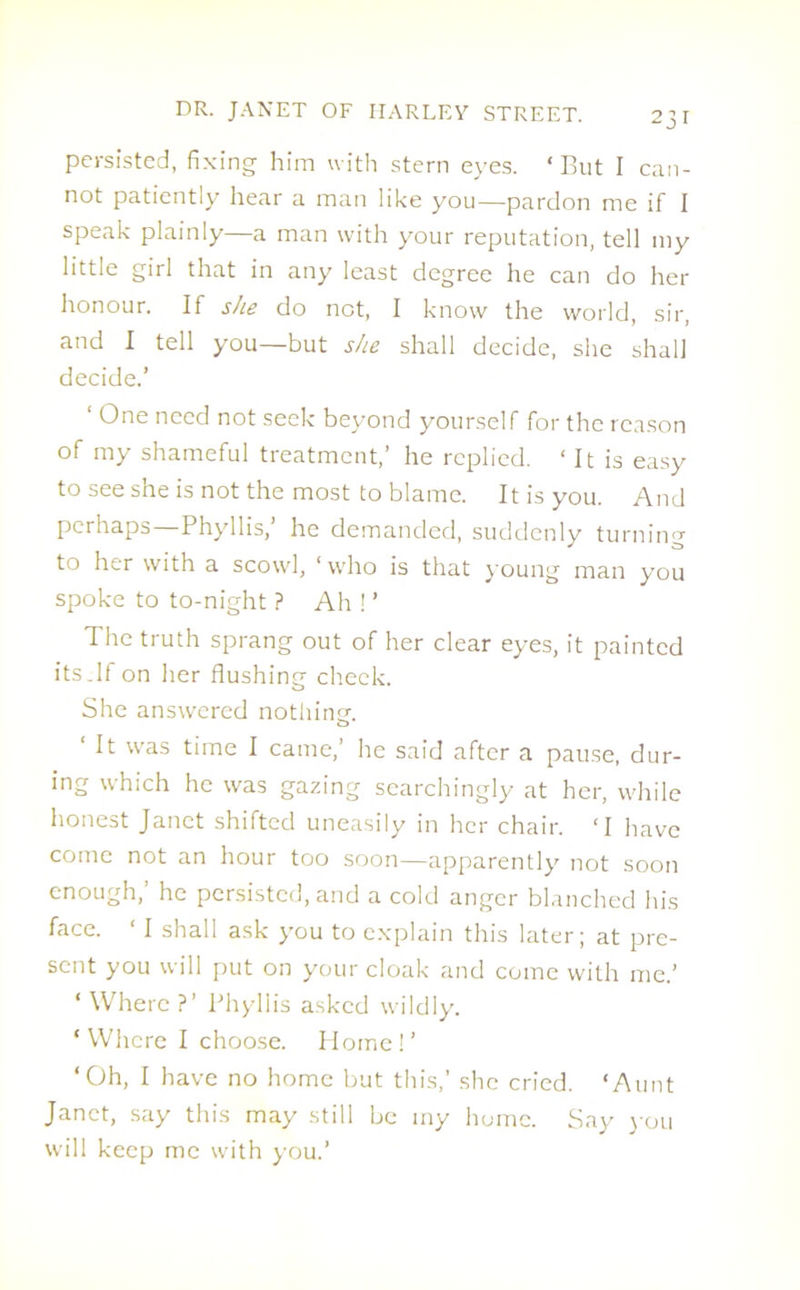 persisted, fixing him with stern eyes. ‘But I can- not patiently hear a man like you—pardon me if I speak plainly—a man with your reputation, tell my little girl that in any least degree he can do her honour. If she do not, I know the world, sir, and I tell you—but she shall decide, she shall decide.’ ‘ One need not seek beyond yourself for the reason of my shameful treatment,’ he replied. ‘ It is easy to see she is not the most to blame. It is you. And perhaps—Phyllis,’ he demanded, suddenly turning to her with a scowl, ‘ who is that young man you spoke to to-night ? Ah ! ’ The truth sprang out of her clear eyes, it painted its.If on her flushing check. She answered nothinsr. ‘ It was time I came,’ he said after a pause, dur- ing which he was gazing searchingly at her, while honest Janet shifted uneasily in her chair. ‘I have come not an hour too soon—apparently not soon enough,’ he persisted, and a cold anger blanched his face. ‘ I shall ask you to explain this later; at pre- sent you will put on your cloak and come with me.’ ‘ Where ?’ Phyllis asked wildly. ‘Where I choose. Home!’ ‘Oh, I have no home but this,’ she cried. ‘Aunt Janet, say this may still be my home. Say you will keep me with you.’