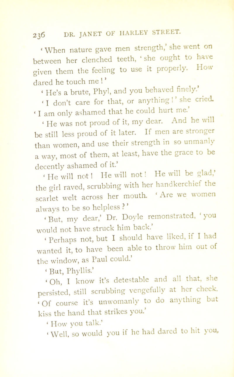 < When nature gave men strength,’ she went on between her clenched teeth, ‘ she ought to have criven them the feeling to use it properly. How o dared he touch me 1 < He’s a brute, Phyl, and you behaved finely.’ < 1 don’t care for that, or anything ! ’ she cried. ‘ l am only ashamed that he could hurt me. 1 He was not proud of it, my dear. And he v, id be still less proud of it later. If men are stronger than women, and use their strength in so unmanly a way, most of them, at least, have the grace to be decently ashamed of it.’ < He will not! He will not! He will be glad,’ the girl raved, scrubbing with her handkerchief the scarlet welt across her mouth. ‘ Are we women always to be so helpless ? ’ < But, my dear,’ Dr. Doyle remonstrated, ' you would not have struck him back.’ < Perhaps not, but I should have liked, if I had wanted it, to have been able to throw him out of the window, as Paul could. ‘ But, Phyllis.’ < oh, I know it’s detestable and all that, she persisted, still scrubbing vengcfullv at her cheek. < of course it’s unwomanly to do anything but kiss the hand that strikes you. ‘ Plow you talk. * Well, so would you if he had dared to hit you,