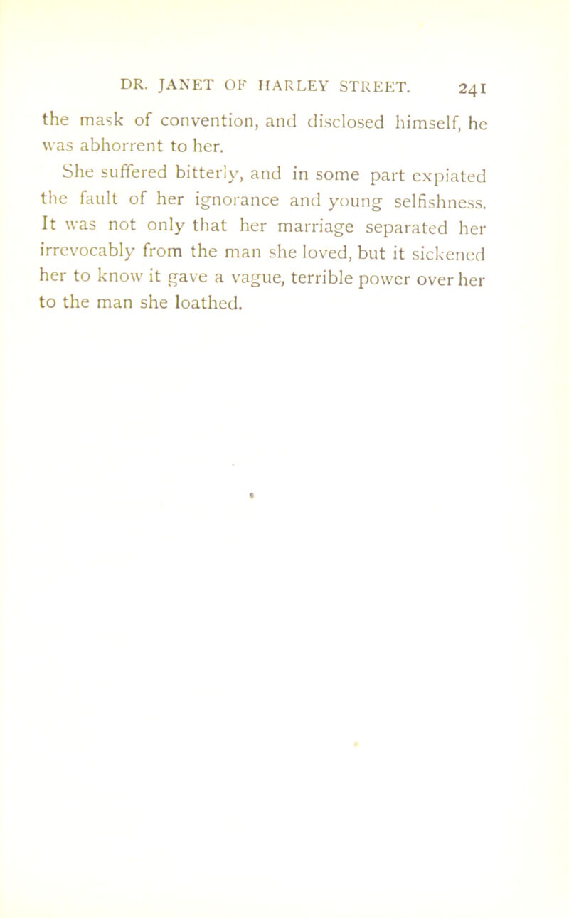 the mask of convention, and disclosed himself, he was abhorrent to her. She suffered bitterly, and in some part expiated the fault of her ignorance and young selfishness. It was not only that her marriage separated her irrevocably from the man she loved, but it sickened her to know it gave a vague, terrible power over her to the man she loathed.