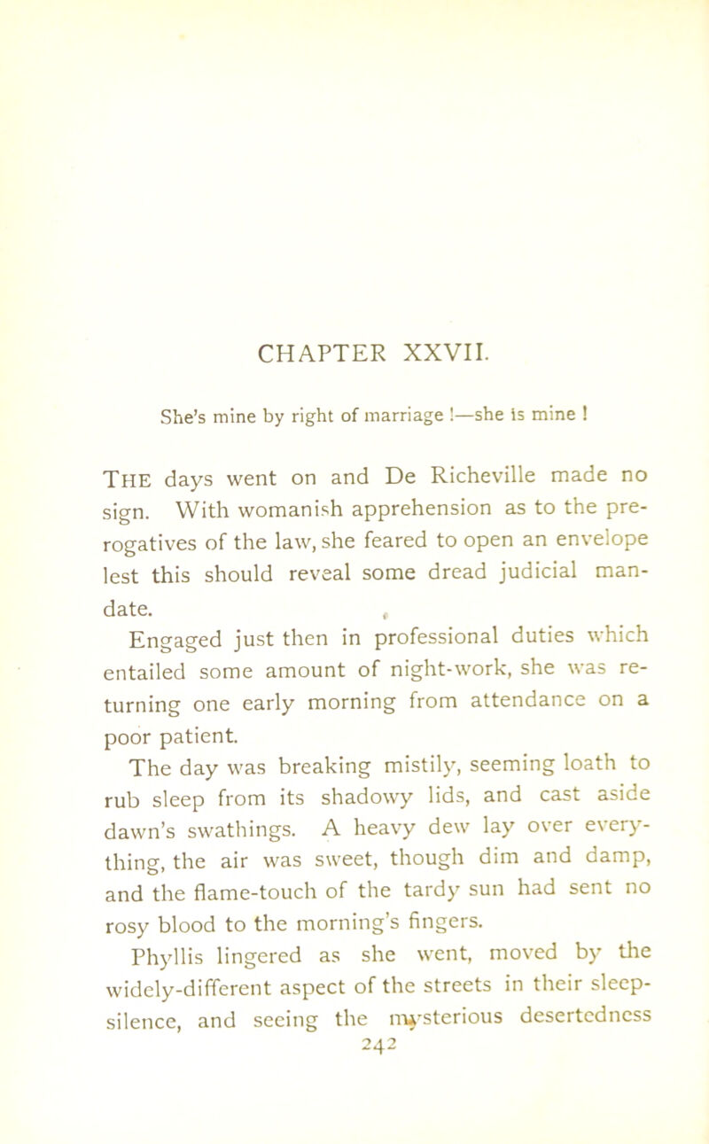 CHAPTER XXVII. She’s mine by right of marriage !—she is mine ! The days went on and De Richeville made no sign. With womanish apprehension as to the pre- rogatives of the law, she feared to open an envelope lest this should reveal some dread judicial man- date. , Engaged just then in professional duties which entailed some amount of night-work, she was re- turning one early morning from attendance on a poor patient. The day was breaking mistily, seeming loath to rub sleep from its shadowy lids, and cast aside dawn’s swathings. A heavy dew lay over every- thing, the air was sweet, though dim and damp, and the flame-touch of the tardy sun had sent no rosy blood to the morning’s fingers. Phyllis lingered as she went, moved by the widely-dififerent aspect of the streets in their sleep- silence, and seeing the mysterious desertedness