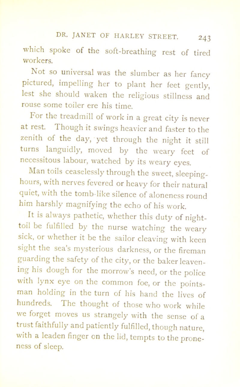 which spoke of the soft-breathing rest of tired workers. Not so universal was the slumber as her fancy pictured, impelling her to plant her feet gently, lest she should waken the religious stillness and rouse some toiler ere his time. For the treadmill of work in a great city is never at rest. Though it swings heavier and faster to the zenith of the day, yet through the night it still turns languidly, moved by the weary feet of necessitous labour, watched by its weary eyes. Man toils ceaselessly through the sweet, sleeping- hours, with nerves fevered or heavy for their natural quiet, with the tomb-like silence of aloneness round him harshly magnifying the echo of his work. It is always pathetic, whether this duty of night- toil be fulfilled by the nurse watching the weary sick, or whether it be the sailor cleaving with keen sight the sea’s mysterious darkness, or the fireman guarding the safety of the city, or the baker leaven- ing his dough for the morrow's need, or the police with lynx eye on the common foe, or the points- man holding in the turn of his hand the lives of hundreds. The thought of those who work while we forget moves us strangely with the sense of a trust faithfully and patiently fulfilled, though nature, with a leaden finger on the lid, tempts to the prone- ness of sleep.