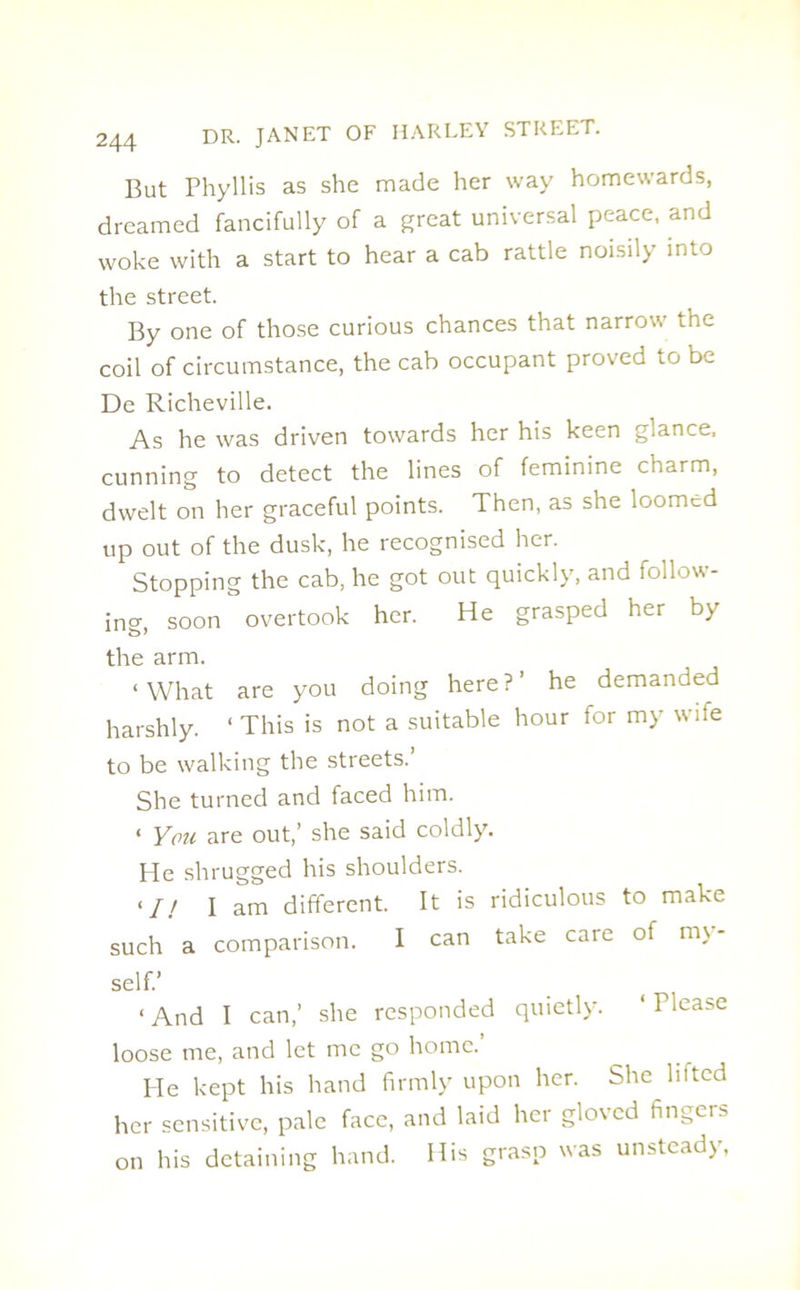 But Phyllis as she made her way homewards, dreamed fancifully of a great universal peace, and woke with a start to hear a cab rattle noisily into the street. By one of those curious chances that narrow the coil of circumstance, the cab occupant proved to be De Richeville. As he was driven towards her his keen glance, cunning to detect the lines of feminine charm, dwelt on her graceful points. Then, as she loomed up out of the dusk, he recognised her. Stopping the cab, he got out quickly, and follow- ing, soon overtook her. He grasped her by the arm. ‘ What are you doing here ? ’ he demanded harshly. ‘ This is not a suitable hour for my wife to be walking the streets.’ She turned and faced him. ‘ You are out,’ she said coldly. He shrugged his shoulders. <// I am different. It is ridiculous to make such a comparison. I can take care of m\ self.’ < And I can,’ she responded quietly. ‘ Tlease loose me, and let me go home. Pie kept his hand firmly upon her. She lifted her sensitive, pale face, and laid her gloved fingers on his detaining hand. His grasp was unsteady,