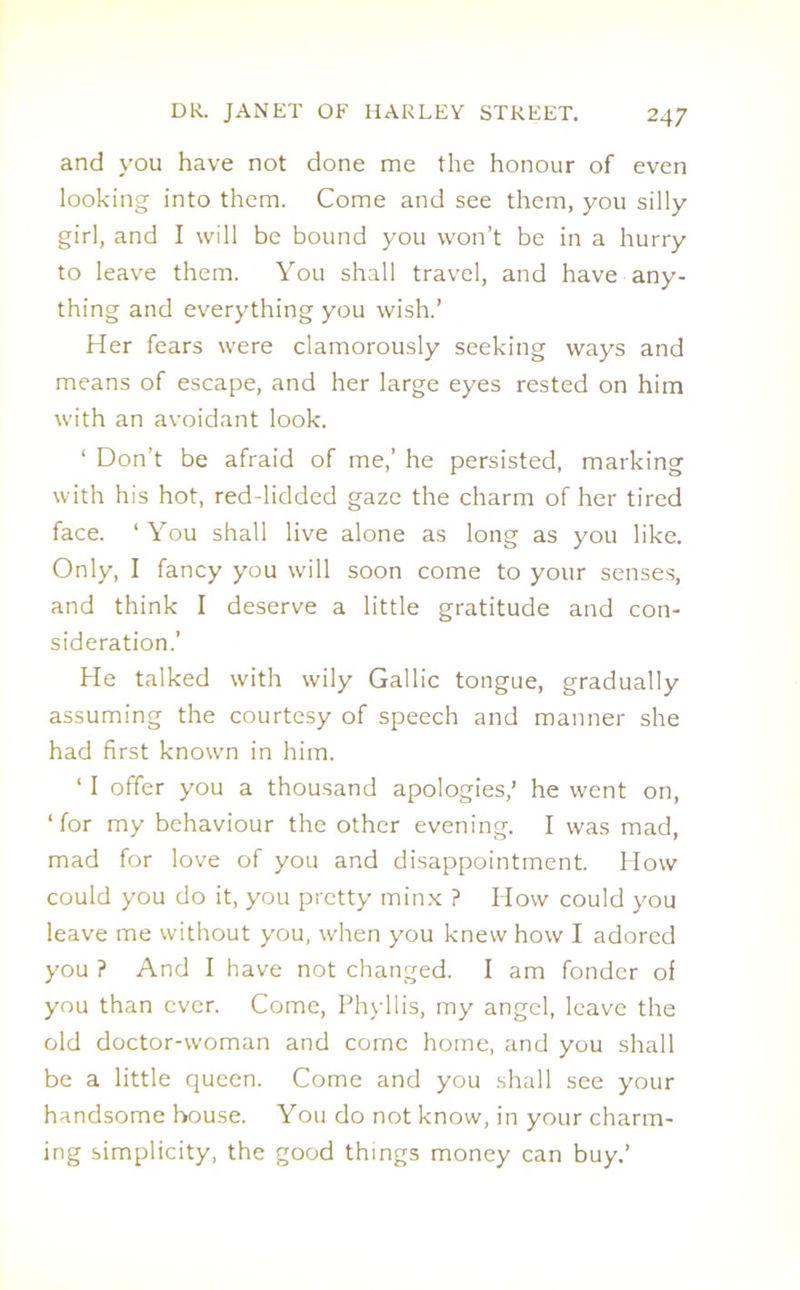 and you have not done me the honour of even looking into them. Come and see them, you silly girl, and I will be bound you won’t be in a hurry to leave them. You shall travel, and have any- thing and everything you wish.’ Her fears were clamorously seeking ways and means of escape, and her large eyes rested on him with an avoidant look. ‘ Don’t be afraid of me,’ he persisted, marking with his hot, red-lidded gaze the charm of her tired face. ‘You shall live alone as long as you like. Only, I fancy you will soon come to your senses, and think I deserve a little gratitude and con- sideration.’ He talked with wily Gallic tongue, gradually assuming the courtesy of speech and manner she had first known in him. ‘ I offer you a thousand apologies,’ he went on, ‘ for my behaviour the other evening. I was mad, mad for love of you and disappointment. How could you do it, you pretty minx ? How could you leave me without you, when you knew how I adored you ? And I have not changed. I am fonder of you than ever. Come, Phyllis, my angel, leave the old doctor-woman and come home, and you shall be a little queen. Come and you shall see your handsome house. You do not know, in your charm- ing simplicity, the good things money can buy.’