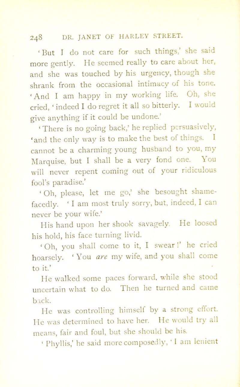 1 But I do not care for such things,’ she said more gently. He seemed really to care about her, and she was touched by his urgency, though she shrank from the occasional intimacy of his tone. ‘And I am happy in my working life. Oh, she cried, ‘ indeed I do regret it all so bitterly. I wouid give anything if it could be undone.' ‘ There is no going back,’ he replied persuasively, ‘and the only way is to make the best of things. 1 cannot be a charming young husband to you, my Marquise, but I shall be a very fond one. You will never repent coming out of your ridiculous fool’s paradise.’ ‘ Oh, please, let me go,’ she besought shame- facedly. ‘ I am most truly sorry, but, indeed, I can never be your wife.’ His hand upon her shook savagely. He loosed his hold, his face turning livid. ‘ Oh, you shall come to it, I swear !’ he cried hoarsely. ‘ You are my wife, and you shall come to it.’ He walked some paces forward, while she stood uncertain what to do. Then he turned and came back. He was controlling himself by a strong clTort. He was determined to have her. He would try all means, fair and foul, but she should be his. 1 Phyllis,’ he said more composedly, ‘ 1 am lenient