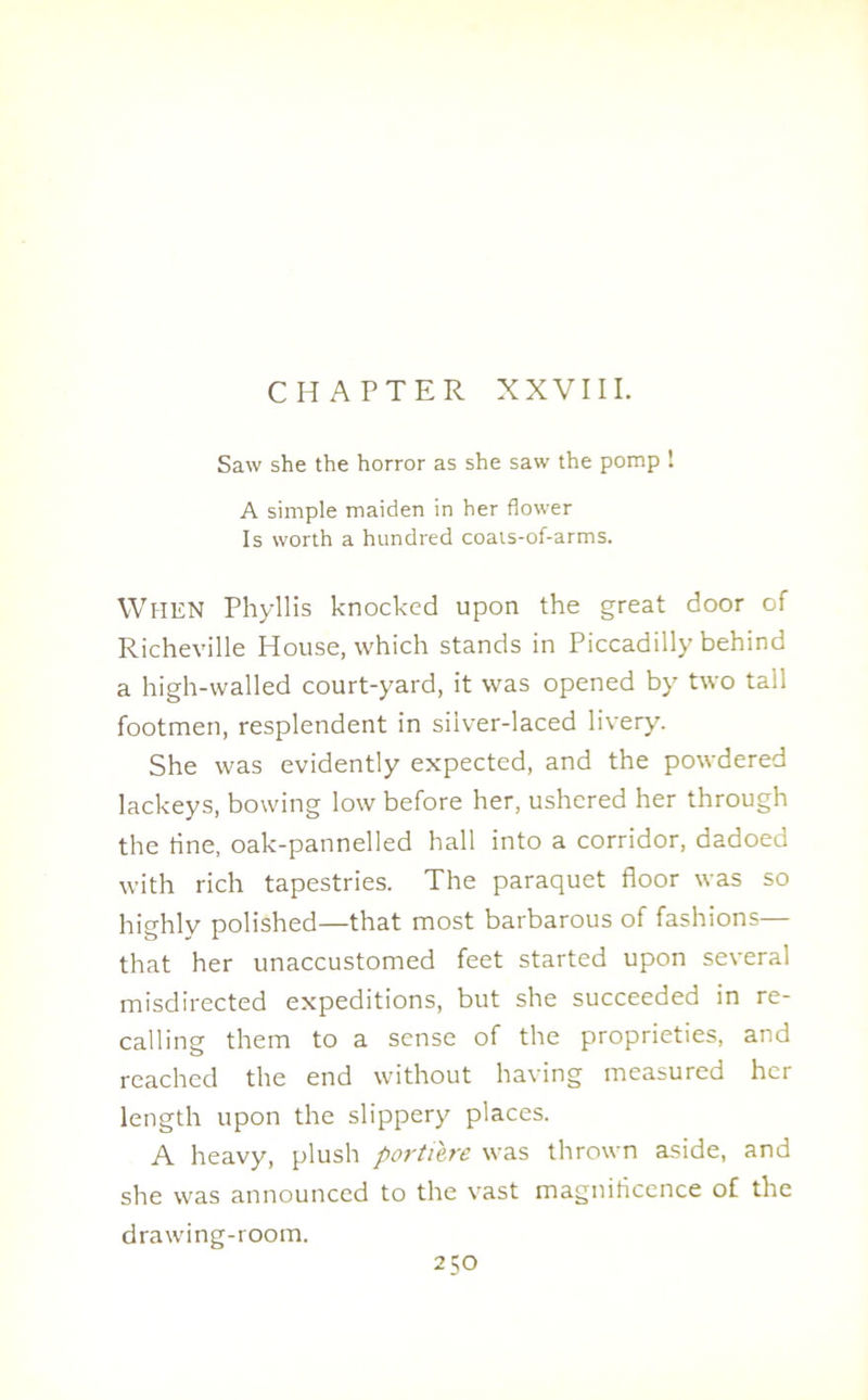 CHAPTER XXVIII. Saw she the horror as she saw the pomp ! A simple maiden in her flower Is worth a hundred coats-of-arms. WlIEN Phyllis knocked upon the great door of Richeville House, which stands in Piccadilly behind a high-walled court-yard, it was opened by two tall footmen, resplendent in silver-laced livery. She was evidently expected, and the powdered lackeys, bowing low before her, ushered her through the tine, oak-pannelled hall into a corridor, dadoed with rich tapestries. The paraquet floor was so highly polished—that most barbarous of fashions— that her unaccustomed feet started upon several misdirected expeditions, but she succeeded in re- calling them to a sense of the proprieties, and reached the end without having measured her length upon the slippery places. A heavy, plush portiere was thrown aside, and she was announced to the vast magnificence of the drawing-room.