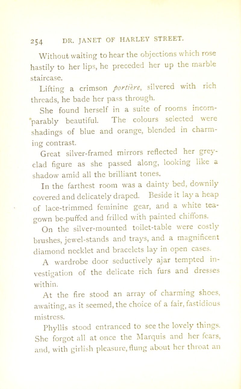 Without waiting to hear the objections which rose hastily to her lips, he preceded her up the marble staircase. Lifting a crimson portiere, silvered with rich threads, he bade her pass through. She found herself in a suite of rooms incom- parably beautiful. The colours selected were shadings of blue and orange, blended in charm- ing contrast. Great silver-framed mirrors reflected her grey- clad figure as she passed along, looking like a shadow amid all the brilliant tones. In the farthest room was a dainty bed, downily covered and delicately draped. Beside it lay a heap of lace-trimmed feminine gear, and a white tea- gown be-puffed and frilled with painted chifions. On the silver-mounted toilet-table were costly brushes, jewel-stands and trays, and a magnificent diamond necklet and bracelets lay in open cases. A wardrobe door seductively ajar tempted in- vestigation of the delicate rich furs and dresses within. At the fire stood an array of charming shoes, awaiting, as it seemed, the choice of a fair, fastidious mistress. Phyllis stood entranced to see the lovely things. She forgot all at once the Marquis and her fears, and, with girlish pleasure, flung about her tluoat an