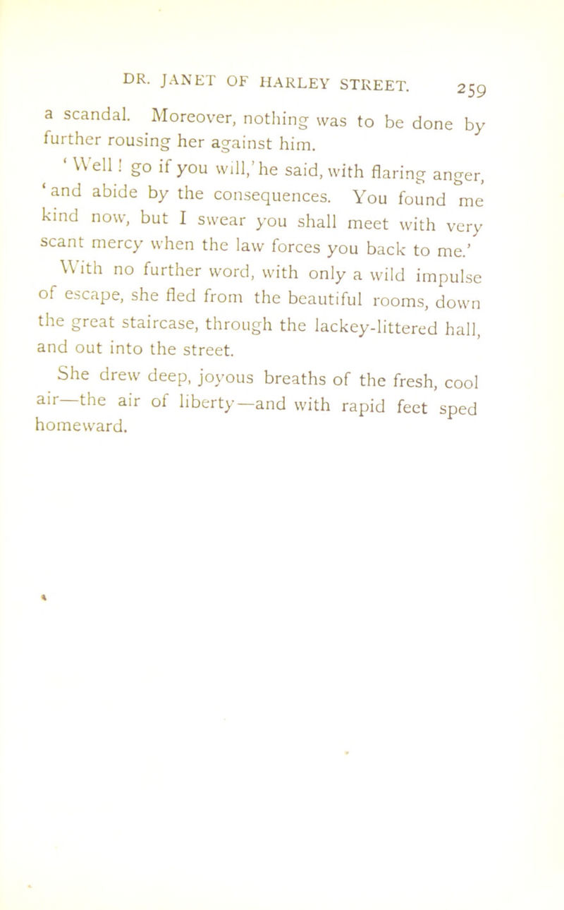 a scandal. Moreover, nothing was to be done by further rousing her against him. ‘ Wel1! g° if you will,’he said, with flaring anger, ‘and abide by the consequences. You found me kind now, but I swear you shall meet with very scant mercy when the law forces you back to me.’ With no further word, with only a wild impulse of escape, she fled from the beautiful rooms, down the great staircase, through the lackey-littered hall, and out into the street. She drew deep, joyous breaths of the fresh, cool air—the air of liberty—and with rapid feet sped homeward.