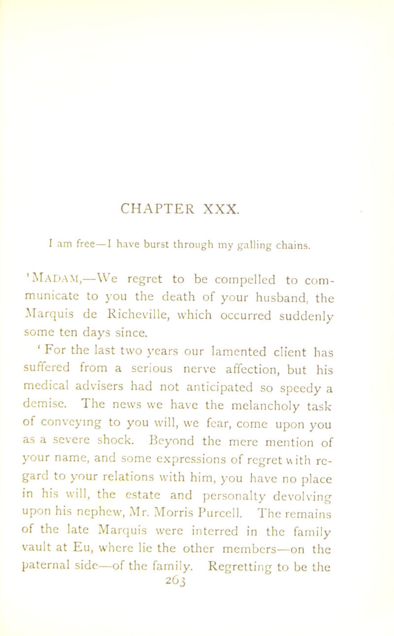 I am free—I have burst through my galling chains. 'Madam,—We regret to be compelled to com- municate to you the death of your husband, the Marquis de Richeville, which occurred suddenly some ten days since. ‘ For the last two years our lamented client has suffered from a serious nerve affection, but his medical advisers had not anticipated so speedy a demise. The news we have the melancholy task of conveying to you will, we fear, come upon you as a severe shock. Beyond the mere mention of your name, and some expressions of regret with re- gard to your relations with him, you have no place in his will, the estate and personalty devolving upon his nephew, Mr. Morris Purcell. The remains of the late Marquis were interred in the family vault at Eu, where lie the other members—on the paternal side—of the family. Regretting to be the