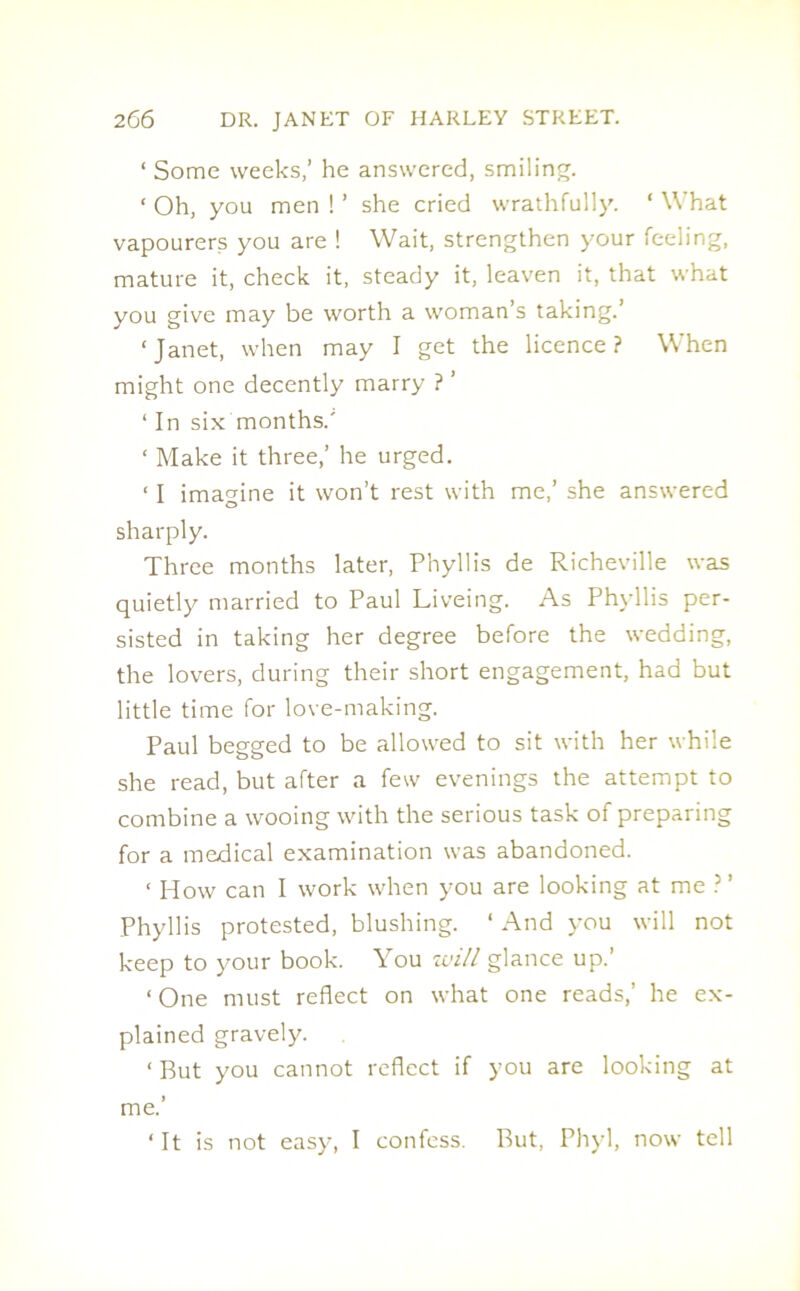 ‘ Some weeks/ he answered, smiling. ‘ Oh, you men ! ’ she cried wrathfully. ‘ What vapourers you are ! Wait, strengthen your feeling, mature it, check it, steady it, leaven it, that what you give may be worth a woman’s taking. ‘Janet, when may I get the licence? When might one decently marry ? ’ ‘ In six months.' ‘ Make it three,’ he urged. ‘ I imagine it won’t rest with me,’ she answered sharply. Three months later, Phyllis de Richeville was quietly married to Paul Liveing. As Phyllis per- sisted in taking her degree before the wedding, the lovers, during their short engagement, had but little time for love-making. Paul begged to be allowed to sit with her while she read, but after a few evenings the attempt to combine a wooing with the serious task of preparing for a medical examination was abandoned. ‘ How can I work when you are looking at me ?’ Phyllis protested, blushing. ‘ And you will not keep to your book. You will glance up.’ ‘One must reflect on what one reads,’ he ex- plained gravely. ‘ But you cannot reflect if you are looking at me.’ ‘ It is not easy, I confess. But, Phyl, now tell