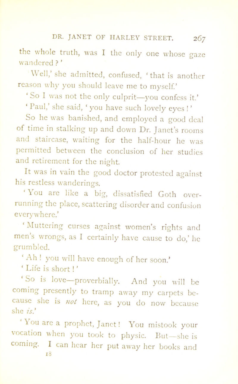 the whole truth, was I the only one whose o-aZe J b wandered ? ’ Well,’ she admitted, confused, ‘ that is another reason why you should leave me to myself.’ ‘So I was not the only culprit—you confess it.’ ‘ Paul,’ she said, * you have such lovely eyes ! ’ So he was banished, and employed a good deal of time in stalking up and down Dr. Janet’s rooms and staircase, waiting for the half-hour he was permitted between the conclusion of her studies and retirement for the night. It was in vain the good doctor protested against his restless wanderings. ‘ You are like a big, dissatisfied Goth over- running the place, scattering disorder and confusion everywhere.’ ‘ Muttering curses against women’s rights and men’s wrongs, as I certainly have cause to do,’ he grumbled. ‘ Ah ! you will have enough of her soon.’ ‘ Life is short ! ’ So is love—proverbially. And you will be coming presently to tramp away my carpets be- cause she is not here, as you do now because she is' \ ou are a prophet, Janet! You mistook your vocation when you took to physic. But—she is coming. I can hear her put away her books and 18