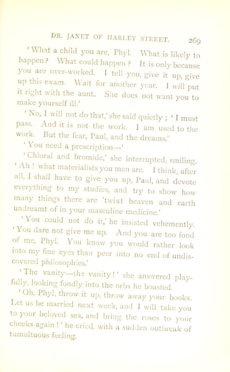 ‘ What a child you are, Phyl. What is likely to happen ? What could happen ? It is only because you are over-worked. I tell you, give it up, give up this exam. Wait for another year. I will put it right with the aunt. Sire does not want you to make yourself ill.’ Xo, I will not do that,’she said quietly ; ‘ I must pass. And it is not the work. I am used to the work. But the fear, Paul, and the dreams.’ ‘ ^ ou need a prescription—’ Chloral and bromide,’ she interrupted, smiling. ‘ Ah ! what materialists you men are. I think, after all, I shall have to give you up, Paul, and devote everything to my studies, and try to show how many things there are ’twixt heaven and earth undreamt of in your masculine medicine.’ \ ou could not do it,’ he insisted vehemently. ‘ y°U dare not 2ive me UP- And you are too fond o me, Phyl. You know you would rather look into my fine eyes than peer into no end of undis- covered philosophies.’ ‘The vanity-the vanity!’ she answered play- fully, looking fondly into the orbs he boasted. Oh, Phyl, throw it up, throw away your books Let us be married next week, and I will take you to your beloved sea, and bring the roses to your cheeks again ! ’ he cried, with a sudden outbreak of tumultuous feel in cr b*