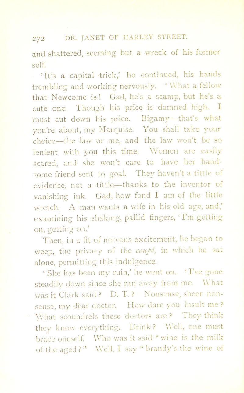 and shattered, seeming but a wreck of his former self. ‘ It’s a capital trick,’ he continued, his hands trembling and working nervously. ‘ What a fellow that Newcome is ! Gad, he’s a scamp, but he’s a cute one. Though his price is damned high. I must cut down his price. Bigamy—that’s what you’re about, my Marquise. You shall take your choice—the law or me, and the law won’t be so lenient with you this time. Women are easily scared, and she won’t care to have her hand- some friend sent to goal. They haven’t a tittle of evidence, not a tittle—thanks to the inventor of vanishing ink. Gad, how fond I am of the little wretch. A man wants a wife in his old age, and,’ examining his shaking, pallid fingers, ‘ I’m getting on, getting on.’ Then, in a fit of nervous excitement, he began to weep, the privacy of the coupe, in which he sat alone, permitting this indulgence. ‘ She has been my ruin,’ he went on. ‘ IYc gone steadily down since she ran away from me. \\ hat was it Clark said ? D. T. ? Nonsense, sheer non- sense, my dear doctor. How dare you insult me ? What scoundrels these doctors arc ? They think they know everything. Drink ? \\ ell, one must brace oneself. Who was it said “wine is the milk of the aged?” Well, I say “brandy’s the wine of