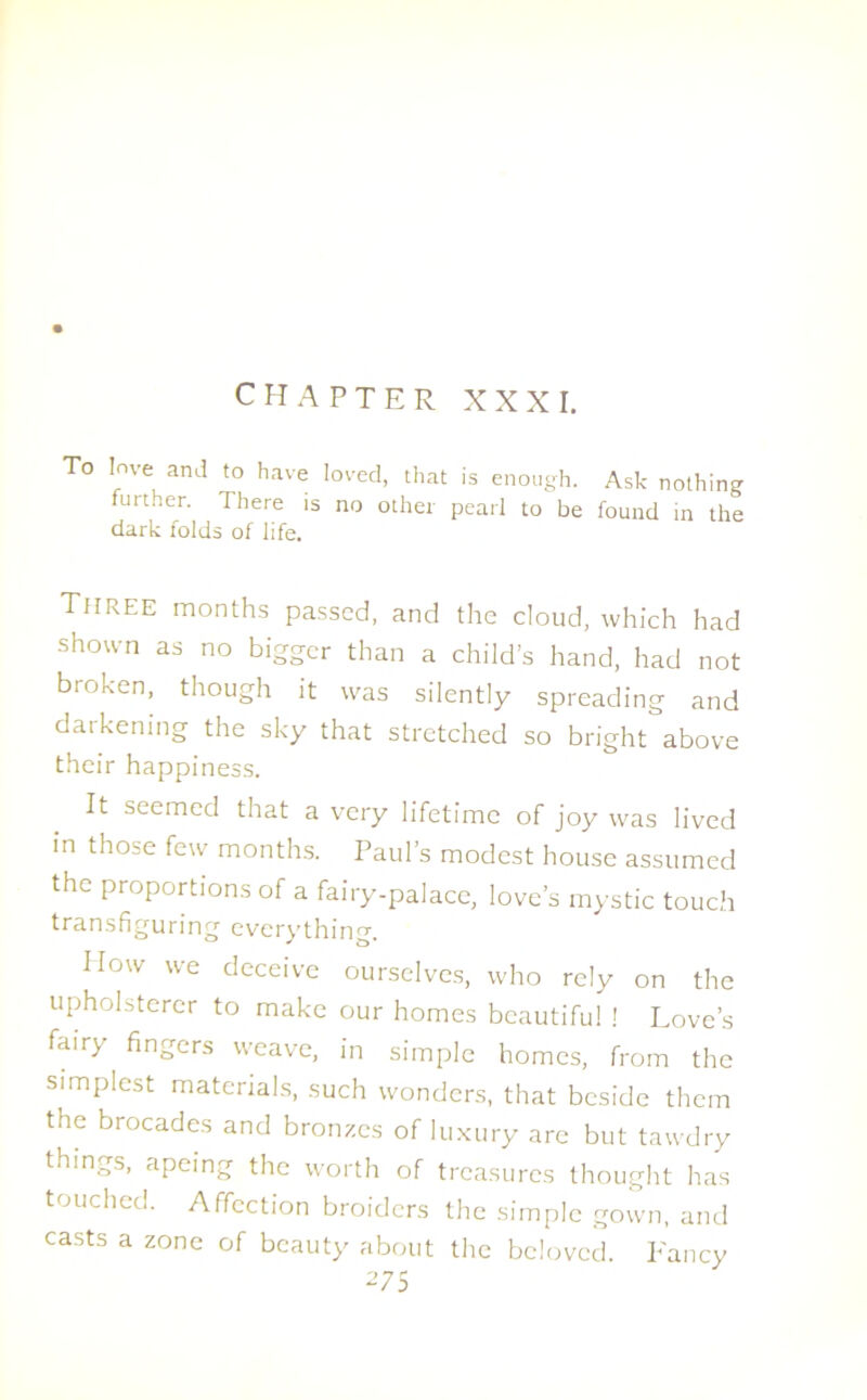 CHAPTER XXXI. To love and to have loved, that is enough. Ask nothing further. There is no other pearl to be found in the dark folds of life. Three months passed, and the cloud, which had shown as no bigger than a child’s hand, had not broken, though it was silently spreading and darkening the sky that stretched so bright above their happiness. It seemed that a very lifetime of joy was lived in those few months. Paul’s modest house assumed the proportions of a fairy-palace, love’s mystic touch transfiguring everything. IIow we deceive ourselves, who rely on the upholsterer to make our homes beautiful ! Love’s fair) fingers weave, in simple homes, from the simplest materials, such wonders, that beside them the brocades and bronzes of luxury are but tawdry things, apeing the worth of treasures thought has touched. Affection broiders the simple gown, and casts a zone of beauty about the beloved. Fancy