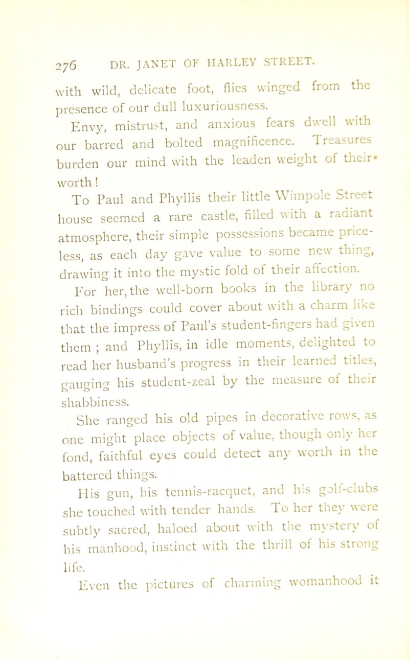 with wild, delicate foot, Hies winged from the presence of our dull luxuriousness. Envy, mistrust, and anxious fears dwell with our barred and bolted magnificence. Treasures burden our mind with the leaden weight of their* worth! To Paul and Phyllis their little Wimpole Street house seemed a rare castle, filled with a radiant atmosphere, their simple possessions became price- less, as each day gave value to some new thing, drawing it into the mystic fold of their attection. For her, the well-born books in the library no rich bindings could cover about with a charm like that the impress of Paul’s student-fingers had ghen them ; and Phyllis, in idle moments, delighted to read her husband’s progress in their learned titles, craun-inn- his student-zeal by the measure of their o b O shabbiness. She ranged his old pipes in decorati\e rows, as one might place objects of value, though only her fond, faithful eyes could detect any worth in the battered things. His gun, his tennis-racquet, and his golt-clubs she touched with tender hands. To her they were subtly sacred, haloed about with the mystery of his manhood, instinct with the thrill oi his stiong life. Even the pictures of charming womanhood it