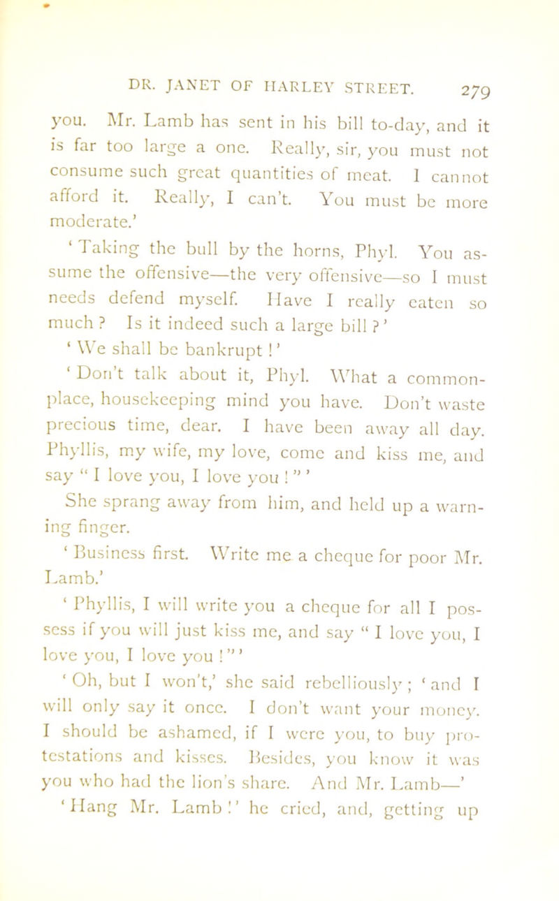 you. Mr. Lamb has sent in his bill to-day, and it is far too large a one. Really, sir, you must not consume such great quantities of meat. I cannot afford it. Really, I can’t. You must be more moderate.’ ‘ Taking the bull by the horns, Phyl. You as- sume the offensive—the very offensive—so 1 must needs defend myself. Have I really eaten so much ? Is it indeed such a large bill ?’ ‘ We shall be bankrupt! ’ ‘ Don’t talk about it, Phyl. What a common- place, housekeeping mind you have. Don’t waste precious time, dear. I have been away all day. Phyllis, my wife, my love, come and kiss me, and say “ I love you, I love you ! ” ’ She sprang away from him, and held up a warn- ing finger. ‘ Business first. Write me a cheque for poor Mr. Lamb.’ ‘ Phyllis, I will write you a cheque for all I pos- sess if you will just kiss me, and say “ I love you, I love you, I love you !’” ‘ Oh, but I won’t,’ she said rebelliously ; ‘and I will only say it once. I don’t want your money. I should be ashamed, if I were you, to buy pro- testations and kisses. Besides, you know it was you who had the lion’s share. And Mr. Lamb—’ ‘ Hang Mr. Lamb!’ he cried, and, getting up