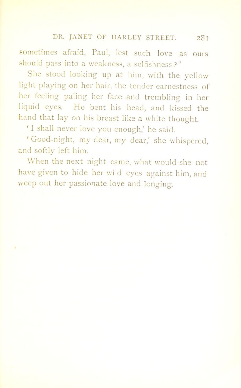 sometimes afraid, Paul, lest such love as ours should pass into a weakness, a selfishness ? ’ She stood looking up at him, with the yellow light playing on her hair, the tender earnestness of her feeling paling her face and trembling in her liquid eyes. He bent his head, and kissed the hand that lay on his breast like a white thought. ‘ I shall never love you enough,’ he said. ‘ Good-night, my dear, my dear,’ she whispered, and softly left him. When the next night came, what would she not have given to hide her wild eyes against him, and weep out her passionate love and longing.