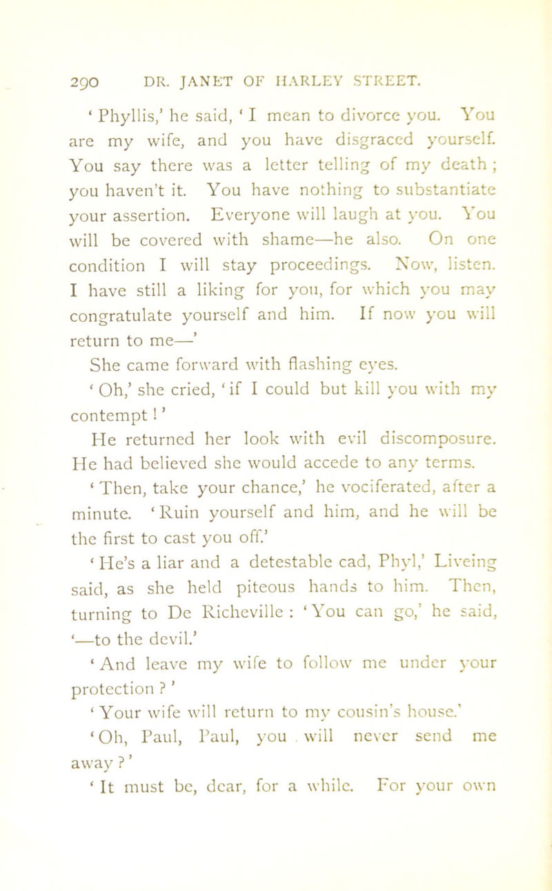 ‘ Phyllis,’ he said, ‘ I mean to divorce you. You are my wife, and you have disgraced yourself. You say there was a letter telling of my death; you haven’t it. You have nothing to substantiate your assertion. Everyone will laugh at you. You will be covered with shame—he also. On one condition I will stay proceedings. Now, listen. I have still a liking for you, for which you may congratulate yourself and him. If now you will return to me—’ She came forward with flashing eyes. ‘ Oh,’ she cried, ‘ if I could but kill you with my contempt! ’ He returned her look with evil discomposure. He had believed she would accede to any terms. ‘ Then, take your chance,’ he vociferated, after a minute. ‘Ruin yourself and him, and he will be the first to cast you off.’ ‘ He’s a liar and a detestable cad, Phyl,’ Liveing said, as she held piteous hands to him. Then, turning to De Richeville : ‘You can go,’ he said, ‘—to the devil.’ ‘And leave my wife to follow me under your protection ? ’ ‘Your wife will return to my cousin’s house.’ ‘ Oh, Paul, Paul, you will never send me away ? ’ ‘ It must be, dear, for a while. For your own