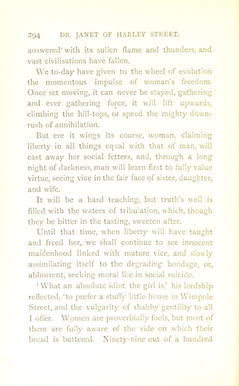answered' with its sullen flame and thunders, and vast civilisations have fallen. We to-day have given to the wheel of evolution the momentous impulse of woman’s freedom. Once set moving, it can never be stayed, gathering and ever gathering force, it will lift upwards, climbing the hill-tops, or speed the mighty down- rush of annihilation. But ere it wings its course, woman, claiming liberty in all things equal with that of man, will cast away her social fetters, and, through a long night of darkness, man will learn first to fully value virtue, seeing vice in the fair face of sister, daughter, and wife. It will be a hard teaching, but truth’s well is filled with the waters of tribulation, which, though they be bitter in the tasting, sweeten after. Until that time, when liberty will have taught and freed her, we shall continue to see innocent maidenhood linked with mature vice, and slowly assimilating itself to the degrading bondage, or, abhorrent, seeking moral 1 i:e in social suicide. ‘What an absolute idiot the girl is,’ his lordship reflected, ‘to prefer a stuffy little house in Wimpole Street, and the vulgarity of shabby gentility to all I offer. Women arc proverbially fools, but most of them are fully aware of the side on which their bread is buttered. Ninety-nine out of a hundred