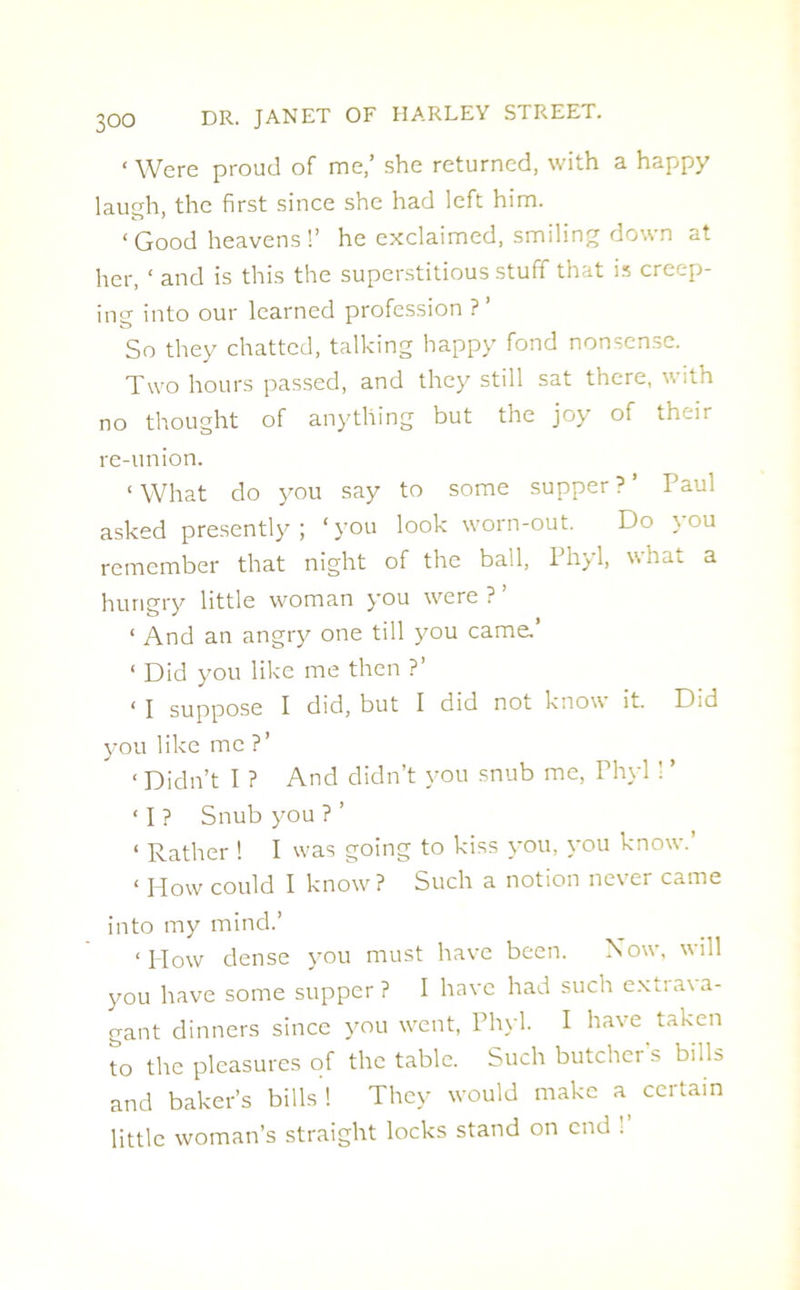 ‘ Were proud of me,’ she returned, with a happy laugh, the first since she had left him. 1 Good heavens !’ he exclaimed, smiling down at her, ‘ and is this the superstitious stuff that is creep- ing into our learned profession ? ’ So they chatted, talking happy fond nonsense. Two hours passed, and they still sat there, with no thought of anything but the joy of their re-union. ‘ What do you say to some supper ? ’ Paul asked presently; ‘you look worn-out. Do jou remember that night of the ball, Phyl, what a hungry little woman you were ? ’ ‘ And an angry one till you came. ‘ Did you like me then ?’ < I suppose I did, but I did not know it. Did you like me ?’ ‘ Didn’t I ? And didn’t you snub me, Phyl 1 ’ ‘ I ? Snub you ? ’ < Rather ! I was going to kiss you, you know. ‘ How could I know? Such a notion never came into my mind.’ ‘How dense you must have been. Now, will you have some supper ? I have had such exua\a- gant dinners since you went, Phyl. I have taken To the pleasures of the table. Such butcher's bills and baker’s bills ! They would make a certain little woman’s straight locks stand on end .