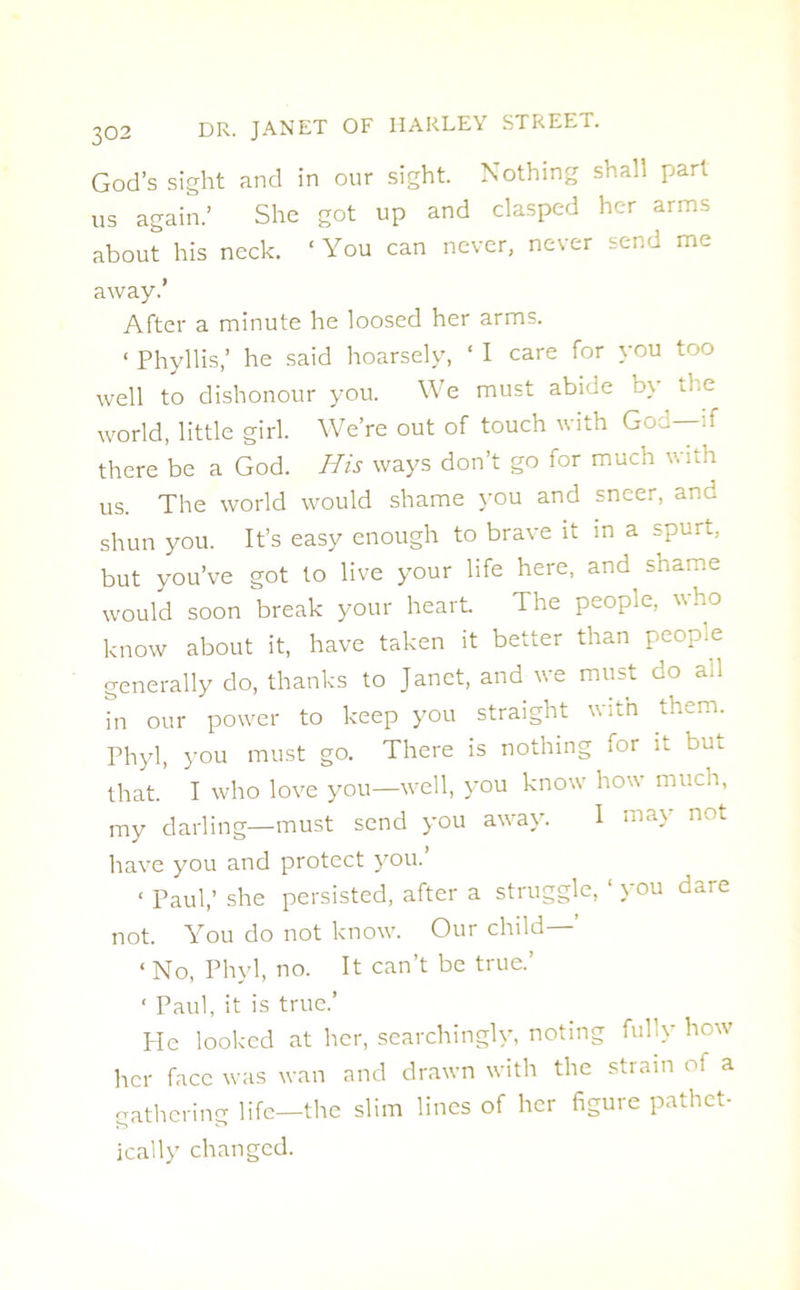 God’s sight and in our sight. Nothing shall part us again.’ She got up and clasped her arms about his neck. ‘You can never, never send me away.’ After a minute he loosed her arms. « Phyllis,’ he said hoarsely, ‘ I care for you too well to dishonour you. We must abide by Tie world, little girl. We’re out of touch with God—if there be a God. His ways don’t go for much with us. The world would shame you and sneer, and shun you. It’s easy enough to brave it in a spun., but you’ve got to live your life here, and shame would soon break your heart The people, who know about it, have taken it better than people generally do, thanks to Janet, and we must do all in our power to keep you straight with them. Phyl, you must go. There is nothing for it but that. I who love you—well, you know how much, my darling—must send you away. I may not have you and protect you.’ < Paul,’ she persisted, after a struggle, ‘ you dare not. You do not know. Our child—’ < No, Phyl, no. It can’t be true.’ ‘ Paul, it is true.’ Pie looked at her, searchingly, noting fully how her face was wan and drawn with the strain of a gathering life—the slim lines of her figure pathet- ically changed.