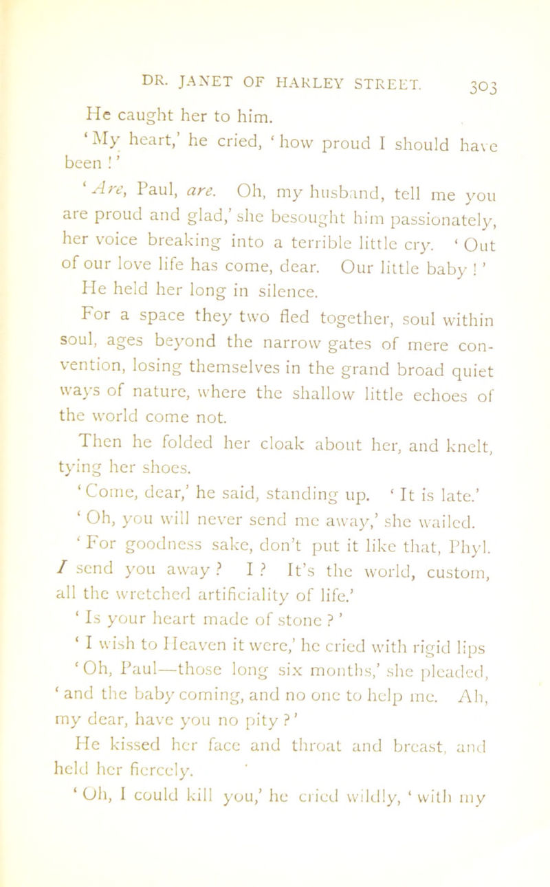 He caught her to him. 1 My heart,’ he cried, ‘ how proud I should have been ! ’ 1 Are, Paul, are. Oh, my husband, tell me you are proud and glad,’she besought him passionately, her voice breaking into a terrible little cry. ‘ Out of our love life has come, dear. Our little baby ! ’ He held her long in silence. For a space they two fled together, soul within soul, ages beyond the narrow gates of mere con- vention, losing themselves in the grand broad quiet ways of nature, where the shallow little echoes of the world come not. Then he folded her cloak about her, and knelt, tying her shoes. ‘Come, dear,’ he said, standing up. ‘ It is late.’ ‘ Oh, you will never send me away,’ she wailed. ‘ For goodness sake, don’t put it like that, Phyl. I send you away ? I ? It’s the world, custom, all the wretched artificiality of life.’ ‘ Is your heart made of stone ? ’ ‘ I wish to Heaven it were,’ he cried with rigid lips ‘Oh, Paul—those long six months,’ she pleaded, ‘ and the baby coming, and no one to help me. Ah, my dear, have you no pity ? ’ He kissed her face and throat and breast, and held her fiercely. ‘ Oh, 1 could kill you,’ he cried wildly, ‘ with my