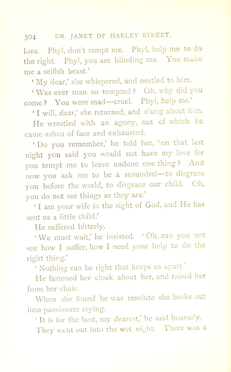 love. Phyl, don’t tempt me. Phyl, help me to do the right. Phyl, you are blinding me. You make me a selfish beast.’ ‘ My dear,’ she whispered, and nestled to him. ‘ Was ever man so tempted ? Oh, why did you come? You were mad—cruel. Phyl, help me. 1 I will, dear,’ she returned, and clung about him. He wrestled with an agony, out of which he came ashen of face and exhausted. ‘ Do you remember,’ he told her, ‘on that last night you said you would not have my lo\e ior you tempt me to leave undone one thing ? And now you ask me to be a scoundrel—to disgrace you before the world, to disgrace our child. Oh, you do not see things as they are.’ 1 J am your wife in the sight of God, and He has sent us a little child.’ He suffered bitterly. 1 We must wait,’ he insisted. ‘ Oh, can you not see how I suffer, how I need your help to do the right thing.’ ‘ Nothing can be right that keeps us apart. He fastened her cloak about her, and raised her from her chair. When she found he was resolute she broke out into passionate crying. ‘ It is for the best, my dearest,’ he said hoarsely. They went out into the wet night. There was a