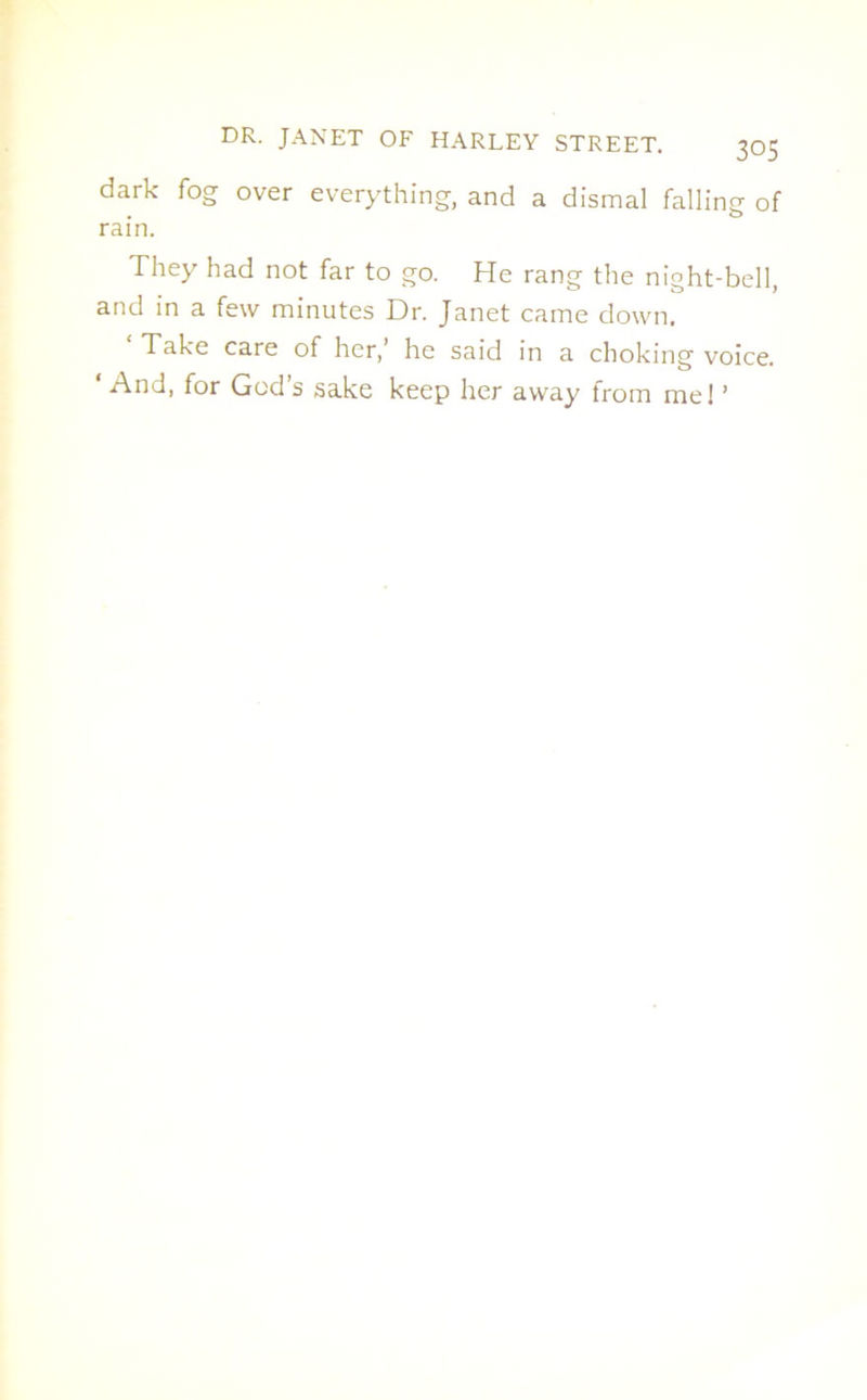 dark fog over everything, and a dismal falling of rain. They had not far to go. He rang the night-bell, and in a few minutes Dr. Janet came down. Take care of her, he said in a choking voice. ‘ And, for God’s sake keep her away from me! ’