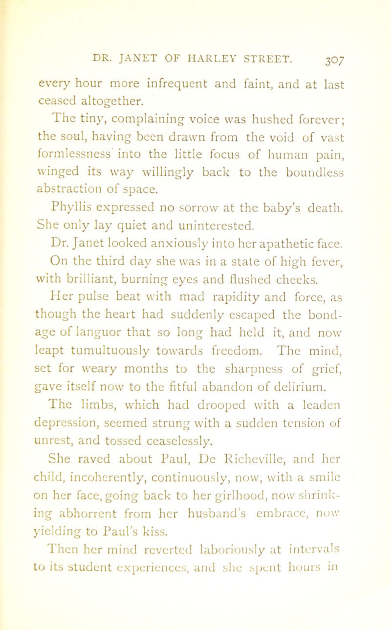 every hour more infrequent and faint, and at last ceased altogether. The tiny, complaining voice was hushed forever; the soul, having been drawn from the void of vast formlessness into the little focus of human pain, winged its way willingly back to the boundless abstraction of space. Phyllis expressed no sorrow at the baby’s death. She only lay quiet and uninterested. Dr. Janet looked anxiously into her apathetic face. On the third day she was in a state of high fever, with brilliant, burning eyes and flushed cheeks. Her pulse beat with mad rapidity and force, as though the heart had suddenly escaped the bond- age of languor that so long had held it, and now leapt tumultuously towards freedom. The mind, set for weary months to the sharpness of grief, gave itself now to the fitful abandon of delirium. The limbs, which had drooped with a leaden depression, seemed strung with a sudden tension of unrest, and tossed ceaselessly. She raved about Paul, De Richeville, and her child, incoherently, continuously, now, with a smile on her face, going back to her girlhood, now shrink- ing abhorrent from her husband’s embrace, now yielding to Paul’s kiss. Then her mind reverted laboriously at intervals to its student experiences, and she spent hours in