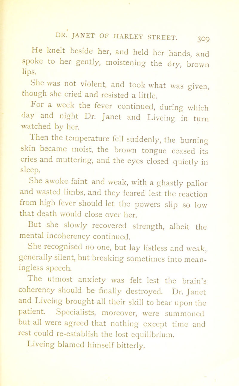 He kne;t beside her, and held her hands, and spoke to her gently, moistening the dry, brown lips. She was not violent, and took what was given, though she cried and resisted a little. For a week the fever continued, during which day and night Dr. Janet and Liveing in turn watched by her. Then the temperature fell suddenly, the burning skin became moist, the brown tongue ceased its cries and muttering, and the eyes closed quietly in sleep. She awoke faint and weak, with a ghastly pallor and wasted limbs, and they feared lest the reaction from high fever should let the powers slip so low that death would close over her. But she slowly recovered strength, albeit the mental incoherency continued. She recognised no one, but lay listless and weak, generally silent, but breaking sometimes into mean- ingless speech. The utmost anxiety was felt lest the brain’s coherency should be finally destroyed. Dr. Janet and Liveing brought all their skill to bear upon the patient. Specialists, moreover, were summoned but all were agreed that nothing except time and rest could re-establish the lost equilibrium. Liveing blamed himself bitterly.