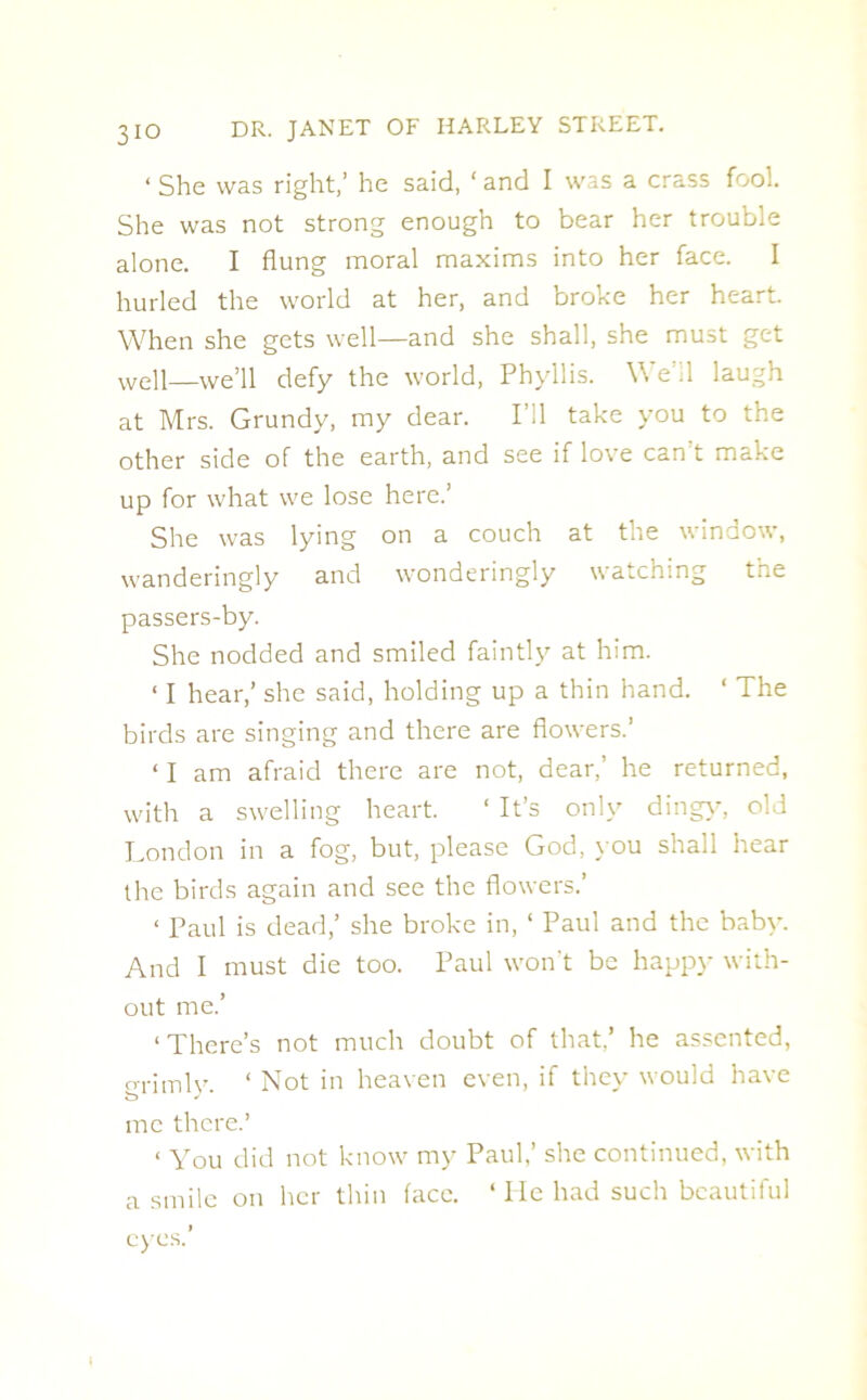 ‘ She was right,’ he said, ‘ and I was a crass fool. She was not strong enough to bear her trouble alone. I flung moral maxims into her face. I hurled the world at her, and broke her heart. When she gets well—and she shall, she must get Well—we’ll defy the world, Phyllis. We’il laugh at Mrs. Grundy, my dear. I’ll take you to the other side of the earth, and see if love can't make up for what we lose here.’ She was lying on a couch at the window, wanderingly and wonderingly watching the passers-by. She nodded and smiled faintly at him. ‘ I hear,’ she said, holding up a thin hand. ‘ The birds are singing and there are flowers.’ ‘ I am afraid there are not, dear,’ he returned, with a swelling heart. ‘ It’s only ding)-, old London in a fog, but, please God, you shall hear ihe birds again and see the flowers.’ < Paul is dead,’ she broke in, ‘ Paul and the baby. And I must die too. Paul won't be happy with- out me.’ ‘There’s not much doubt of that/ he assented, grimly. 1 Not in heaven even, if they would have me there.’ < You did not know my Paul,’ she continued, with a smile on her thin face. ‘ He had such beautiful eyes.