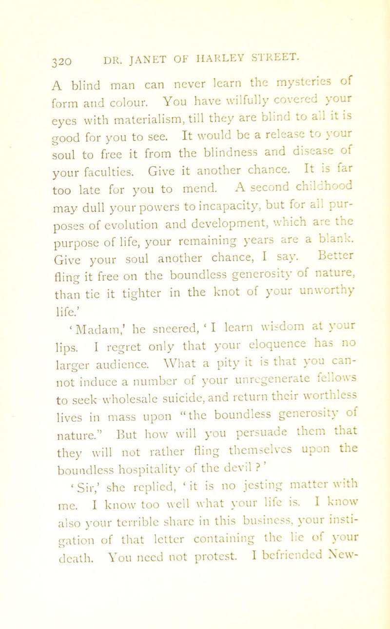 A blind man can never learn the mysteries of form and colour. You have wilfully covered jour eyes with materialism, till they are blind to a.i it is good for you to see. It would be a release t j \ our soul to free it from the blindness and disease of your faculties. Give it another chance. It ;s iar too late for you to mend. A second childhood may dull your powers to incapacity, but for ail pur- poses of evolution and development, which are tne purpose of life, your remaining years are a blank. Give your soul another chance, I say. Bet.er fling it free on the boundless generosity of nature, than tie it tighter in the knot of your unworthy life.’ 1 Madam,’ he sneered, ‘ I learn wisdom at your lips. I regret only that your eloquence has no larger audience. What a pity it is that \ ou can- not induce a number of your unregenerate fellows to seek wholesale suicide, and return their worthless lives in mass upon “the boundless generosity of nature.” But how will you persuade them that they will not rather fling themselves upon the boundless hospitality of the devil ? ■ Sir,’ she replied, ‘ it is no jesting matter with me. I know too well what your life is. I know also your terrible share in this business, your insti- gation of that letter containing the lie of your death. You need not protest. I befriended New-