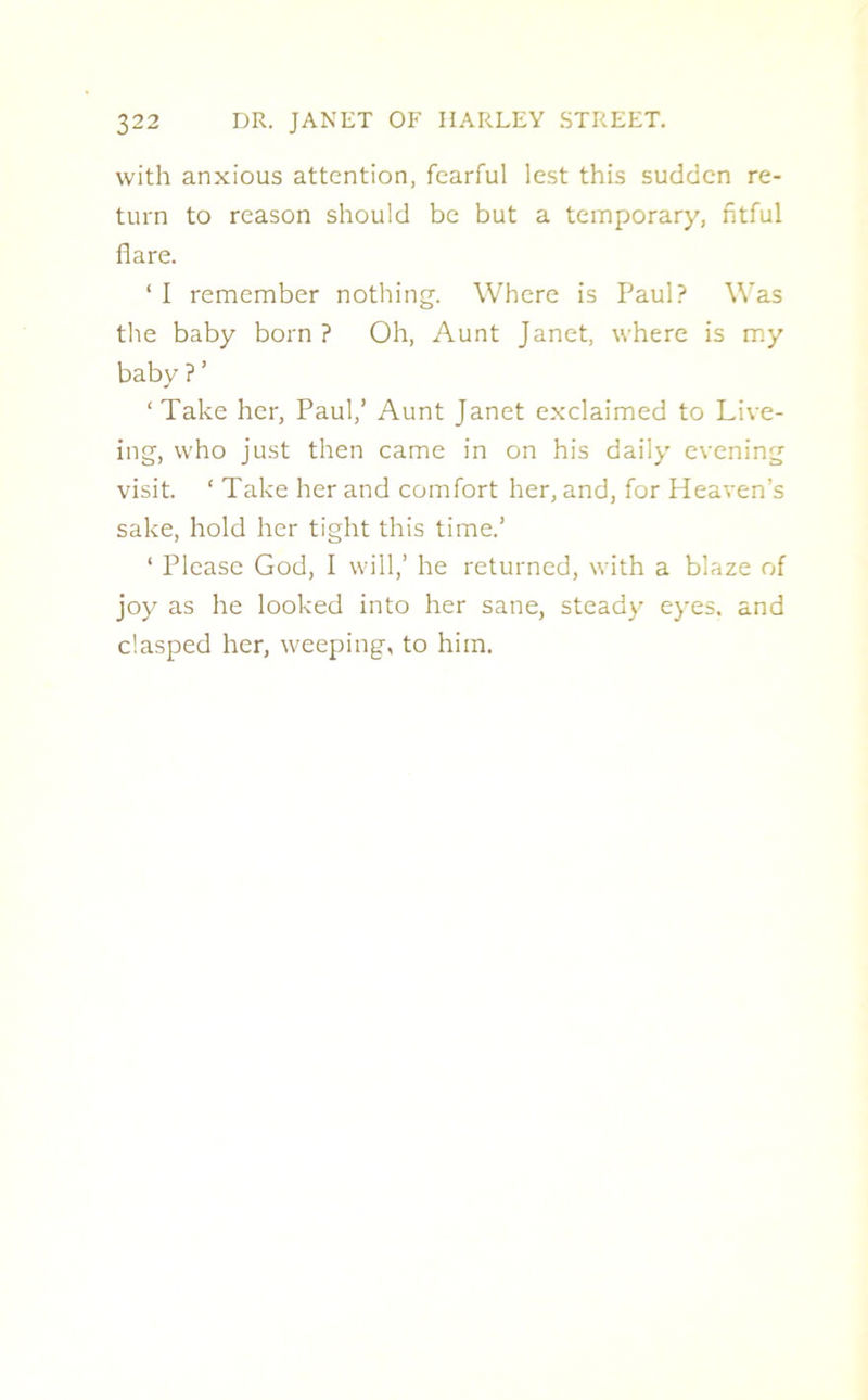 with anxious attention, fearful lest this sudden re- turn to reason should be but a temporary, fitful flare. ‘ I remember nothing. Where is Paul? Was the baby born ? Oh, Aunt Janet, where is my baby ?’ ‘Take her, Paul,’ Aunt Janet exclaimed to Live- ing, who just then came in on his daily evening visit. ‘ Take her and comfort her, and, for Heaven’s sake, hold her tight this time.’ ‘ Please God, I will,’ he returned, with a blaze of joy as he looked into her sane, steady eyes, and clasped her, weeping, to him.