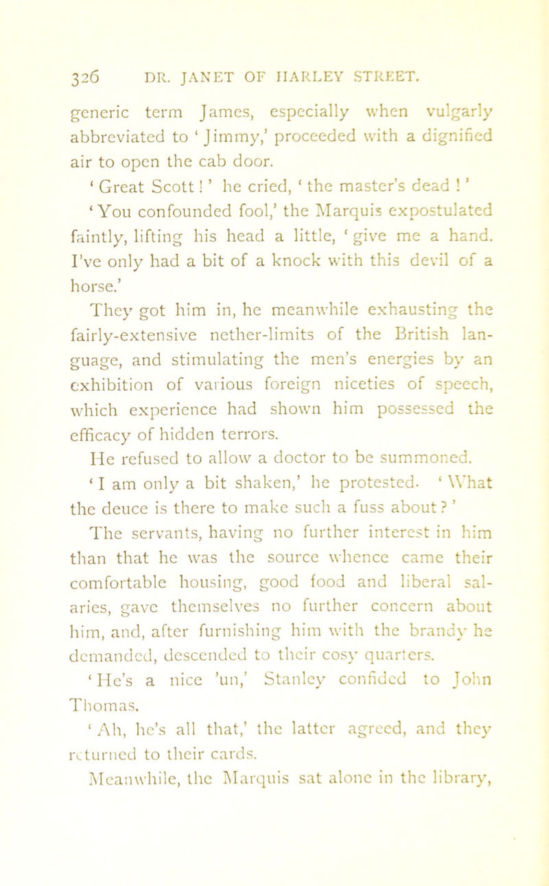 generic term James, especially when vulgarly abbreviated to ‘Jimmy,’ proceeded with a dignified air to open the cab door. ‘ Great Scott! ’ he cried, ‘ the master’s dead ! ’ ‘You confounded fool,’ the Marquis expostulated faintly, lifting his head a little, ‘ give me a hand. I’ve only had a bit of a knock with this devil of a horse.’ They got him in, he meanwhile exhausting the fairly-extensive nether-limits of the British lan- guage, and stimulating the men’s energies by an exhibition of various foreign niceties of speech, which experience had shown him possessed the efficacy of hidden terrors. He refused to allow a doctor to be summoned. ‘ I am only a bit shaken,’ he protested. ‘ What the deuce is there to make such a fuss about ? ’ The servants, having no further interest in him than that he was the source whence came their comfortable housing, good food and liberal sal- aries, gave themselves no further concern about him, and, after furnishing him with the brandy he demanded, descended to their cosy quarters. ‘ He’s a nice ’un,’ Stanley confided to John Thomas. ‘ Ah, he’s all that,’ the latter agreed, and they returned to their cards. Meanwhile, the Marquis sat alone in the library,