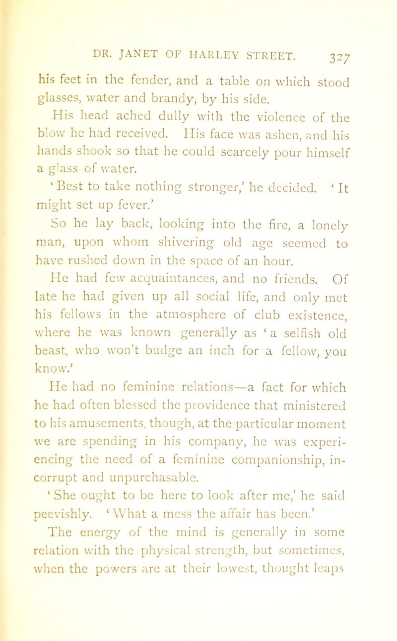 his feet in the fender, and a table on which stood glasses, water and brandy, by his side. His head ached dully with the violence of the blow he had received. His face was ashen, and his hands shook so that he could scarcely pour himself a glass of water. 1 Best to take nothing stronger,’ he decided. ‘ It might set up fever.’ So he lay back, looking into the fire, a lonely man, upon whom shivering old age seemed to have rushed down in the space of an hour. He had few acquaintances, and no friends. Of late he had given up all social life, and only met his fellows in the atmosphere of club existence, where he was known generally as ‘ a selfish old beast, who won’t budge an inch for a fellow, you know.’ He had no feminine relations—a fact for which he had often blessed the providence that ministered to his amusements, though, at the particular moment we are spending in his company, he was experi- encing the need of a feminine companionship, in- corrupt and unpurchasable. ‘ She ought to be here to look after me,’ he said peevishly. ‘ What a mess the affair has been.’ The energy of the mind is generally in some relation with the physical strength, but sometimes, when the powers arc at their lowest, thought leaps