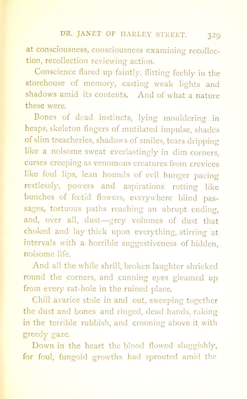 at consciousness, consciousness examining recollec- tion, recollection reviewing action. Conscience flared up faintly, flitting feebly in the storehouse of memory, casting weak lights and shadows amid its contents. And of what a nature these were. Bones of dead instincts, lying mouldering in heaps, skeleton fingers of mutilated impulse, shades of slim treacheries, shadows of smiles, tears dripping like a noisome sweat everlastingly in dim corners, curses creeping as venomous creatures from crevices like foul lips, lean hounds of evil hunger pacing restlessly, powers and aspirations rotting like bunches of feetid flowers, everywhere blind pas- sages, tortuous paths reaching an abrupt ending, and, over all, dust—grey volumes of dust that choked and lay thick upon everything, stirring at intervals with a horrible suggestiveness of hidden, noisome life. And all the while shrill, broken laughter shrieked round the corners, and cunning eyes gleamed up from every rat-hole in the ruined place. Chill avarice stole in and out, sweeping together the dust and bones and ringed, dead hands, raking in the terrible rubbish, and crooning above it with greedy gaze. Down in the heart the blood flowed sluggishly, for foul, fungoid growths had sprouted amid the