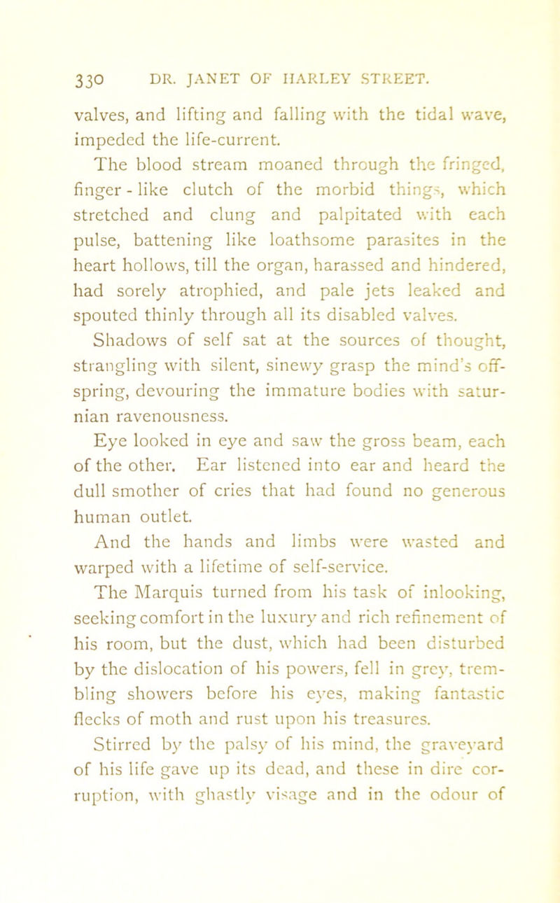 valves, and lifting and falling with the tidal wave, impeded the life-current. The blood stream moaned through the fringed, finger - like clutch of the morbid things, which stretched and clung and palpitated with each pulse, battening like loathsome parasites in the heart hollows, till the organ, harassed and hindered, had sorely atrophied, and pale jets leaked and spouted thinly through all its disabled valves. Shadows of self sat at the sources of thought, strangling with silent, sinewy grasp the mind’s off- spring, devouring the immature bodies with Satur- nian ravenousness. Eye looked in eye and saw the gross beam, each of the other. Ear listened into ear and heard the dull smother of cries that had found no generous human outlet. And the hands and limbs were wasted and warped with a lifetime of self-service. The Marquis turned from his task of inlooking, seeking comfort in the luxury and rich refinement of his room, but the dust, which had been disturbed by the dislocation of his powers, fell in grey, trem- bling showers before his eyes, making fantastic flecks of moth and rust upon his treasures. Stirred by the palsy of his mind, the graveyard of his life gave up its dead, and these in dire cor- ruption, with ghastly visage and in the odour of