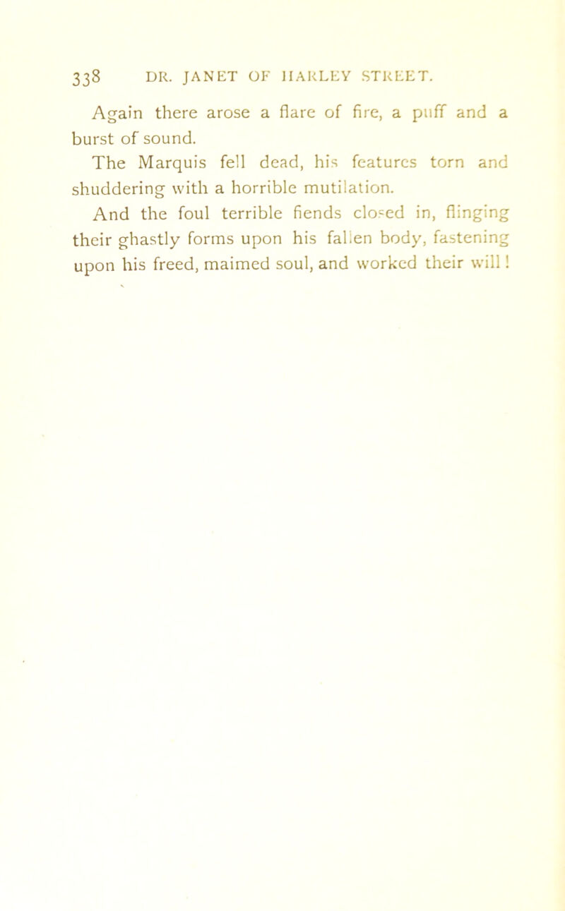 Again there arose a flare of fire, a puff and a burst of sound. The Marquis fell dead, his features torn and shuddering with a horrible mutilation. And the foul terrible fiends closed in, flinging their ghastly forms upon his falien body, fastening upon his freed, maimed soul, and worked their will!