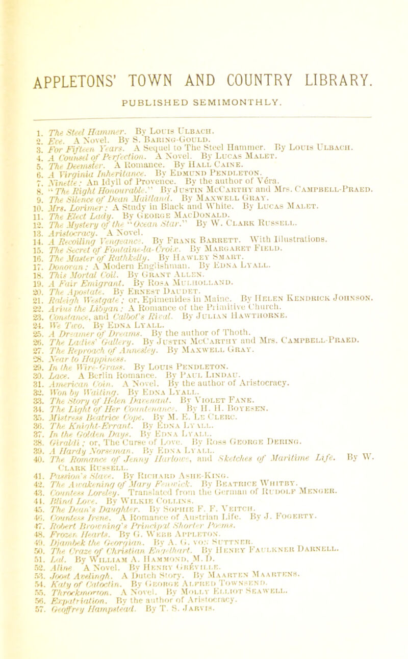 APPLETONS’ town and country library. PUBLISHED SEMIMONTHLY. 1. The Steel Hammer. By Loris Ulbach. 2 Ere A Novel. By S. Baring-Gould. 5! For Fifteen Years. A Sequel to The Steel Hammer. By Louis Ulbach. •i. A Counsel Of Perfection. A Novel. By Lucas Malet. 5 The Deemster. A liomance. By Hall Caine. o’ -I Virginia Inheritance. By Edmund Pendleton. 7 Xinette • An Idyll of Provence. By the author of Vera. 8. “ The Bight Honourable. By Justin McCarthy and Mrs. Cahpbell-Peaed. 9. The Silence of Dean Maitland. By Maxwell Gray. 10 Mrs. Lorimer: A Study in Black and White. By Lucas Malet. 1L The Elect Lady. By George MacDonald. 12. The Mystery of the Ocean. Star. By W. Clark Russell. 13. Aristocracy. 'A Novel. ,TT. , T1. , 14. .1 Recoiling Vengeance. By Frank Barrett. With Illustrations. 15. The Secret of Fontaine-la-Croi.r. By Margaret Field. 16. The Master of RathkeUy. By Hawley Smart. 17. Donovan: A Modem Englishman. By Edna Ly all. 18. This Mortal Coil. By Grant Allen. 19. A Fair Emigrant. By Rosa Muliiolland. 20. The Apostate. Bv Ernest Daudet. 21. Raleigh Westgate ; or. Epimenides in Maine. By Helen Kendrick Johnson. 22. Arias the Libyan: A Romance of the Primitive Church. 23. Constance, and Calbot's Rival. By Julian Hawthorne. 24. We Two. By Edna Lyall. 25. A Dreamer of Dreams. By the author of Thoth. 26. The Ladies''Gallery. By Justin McCarthy and Mrs. Campbell-Pp.aed. 27. The Reproach of Aunesley. By Maxwell Gray. 28. Xear to Happiness. 29. In the Wire-Grass. By Louis Pendleton. 30. Lace. A Berlin Romance. By Paul Lindau. 31. American Coin. A Novel. By the author of Aristocracy. 32. Won by Waiting. By Edna Ly'all. 33. The Story of Helen Darenant. By Violet Fane. 31. The Light of Her Countenance. By II. II. Boyesen. 35. Mistress Beatrice Cope. By M. E. Le Cleiic. 36. The Knight-Errant. By Edna Ly ill. 37. In the Golden Days. By Edna Lyall. 38. Giraldi; or, The Curse of Love. By Ross George Bering. 39. A Hardy Norseman. By Edna Lyall. 40. The Romance of Jenny Harlow•, and Sketches of Maritime Life. By W. Clark Russell. 41. Passion s Stare. By Richard Asue-King. 42. The Awakening of Mary Fenwick. By Beatrice Whitby. 43. Countess Lcreley. Translated from the German of Rudolf Menger. 41. Mind Lore. By Wilkie Collins. 45. The Dean's Daughter. By Sophie F. F. Veitch. 46. Countess Irene. A Romance of Austrian Life. By J. Fogeiity. 47. Robert Browning's Principal Shorter Poems. 48. Frozen Henris. By G. Webb Appleton. 49. Djambek the Georgian. By A. G. von Suttner. 50. The Craze of Christian Engelhart. By Henry Faulkner Darnell. 51. led. By William A. Hammond, M. I). 52. Aline A Novel. By Henry Gbeville. 53. Joost Avelingh. A Dutch Story. By Maarten Maarten*. 54. Kelly of Catociin. By George Alfred Townsend. 55. Throckmorton. A Novel. By Moli.v Elliot Seawell. 56. Expatriation. By the author of Aristocracy. 57. Geoffrey Hampstead. By T. S. Jarvis.