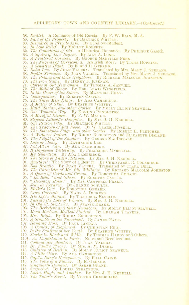58. Dmitri. A Romance of Old Russia. By F. W. Bain, M. A. 5!). Dart of the Property. By Bkatbick Whitby. GO. Bismarck in Private kite. By a Fellow-Student. 61. In Low Relief. By Morlky Roberts-. 62. The Canadians of Old. A Historical Romance. By Philippe Ga-pe. 63. A Squire of Low Degree. By Lily A. Loso. 04. A Fluttered Dovecote. By George Manvili.e Fens. 05. The Nugents of Currieonna. An Irish Story. By Tighe Hopkin-. 00. A Sensitive Plant. By E. and D. Gerard. 0V. Doha Luz. By Juan Valera. Translated by Mr.-. Mary J. Rmim 08. Pepita Xirhenez. By Juan Valera. Translated by Mr-. Mari J. Sebhavo. 0'J. The Primes and their Neighbors. By Richard Malcolm Johnston. 70. The Iron Game. By Henry F. Keenan. 71. Stories of Old New Spain. By Thomas A. Janvier. 72. The Maid of Honor. By Hon. Lewis Wingfield. 73. In the Heart of the Storm. By Maxwell Gray. 74. Consequences. By Egerton Castle. 75. The Three Miss Kings. By Ada Cambridge. 70. A Matter of Skill. By Beatrice Whitby. 77. Maid Marian, and other Stories. By Molly Elliot Seawell. 78. One Woman's Way. By Edmund Pendleton. 70. A Merciful Divorce. By F. W. Maude. 80. Stephen EllicoWs Daughter. By .Mrs. J. H. Needell. 81. One Reason Why. By Beatrice Whitby. 82. The Tragedy of Ida Noble. By W Clark Russell. 83. The Johnstown Stage, and other Storks. By Robert H. Fletcher. 84. A Widower Indeed. By Ruoda Broughton and Elizabeth Bisland. 85. The Flight of the Shadow. By George MacDonald. 80. Love or Money. By Katharine Lee. 87. Not All in Vain. By Ada Cambridge. 88. It Happened Yesterday. By Frederick Marshall. 89. My Guardian. By Ada Cambridge. 90. The Story of Philip Methuen. By Mrs. J. H. Needei.l. 91. Amethyst: The Story of a Beauty. By Curistabei. R. Coleridge. 92. Don Braulio. By Juan Valera. Translated hy Clara Bell. 93. The Chronicles of Mr. Bill Williams. By Richard Malcolm Johnston. 94. A Queen of Curds and Cream. By Dorothea Gerard. 95. “ La Bella  and Others. By Egerton Castle. 90.  December Roses. By Mrs. Campbell-Prabd. 97. Jean de Kerdren. By Jeanne Schultz. 98. Etelka's Vow By Dorothea Gerard. 99. Cross Currents. By Mary A. Dickens. 100. His Life's Magnet. By Theodora Elmslie. 101. Passing the Love of Women. By Mrs. J. II. Needell. 102. In Old St. Stephen's. By Jeanie Drake. 103. The Berkeleys and their Neighbors. By Molly Elliot Seawell. 104. Mona Maclean, Medical Student. P>y Graham Travers. 105. Mrs. Bligh. By Rhoda Broughton. 100. .1 Stumble on the Threshold. By J ames Payn. 107. Hanging Moss. By Paul Lindau. 108. A Comedy of Elopement. By Christian Reid. 109. In the Suntime of her Youth. By Beatrice Whitby. 110. Stones in Black and White. By Thomas IIaruy and Others. 110J. An Englishman in Paris. Notes and Recollections. 111. Commander Mendoza. By Juan Valera. 112. Dr. Pauli's Theory. By Mrs. A. M. Diehl. 113. Children of Destiny. By Molly Elliot Seawell. 114. A Little Minr. By Ada Cambridge. 115. Capl'n Davy's Honeymoon. By Hall Caine. 116. The Voice of a Flower. By E. Gerard. 117. Singularly Deluded. By Sarah Grand. 118. Suspected. By Louisa Stratknus. 110. Lucia. Hugh, and Another. By Mrs. J. n. Needell. 120. The Tutor's Secret. By Victor Cheiibuliez.