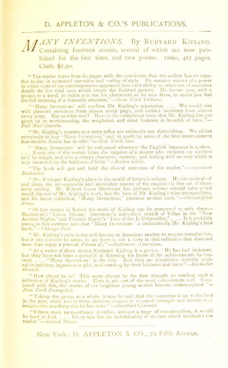 T\/JANY INVENTIONS. By Rudyard Kipling. 1VJ- Containing fourteen stories, several of which are now pub- lished for the first time, and two poems. i2mo, 427 pages. Cloth, $1.50. “The reader turns from its pages with the conviction that the author has no supe. rior to-day in animated narrative and virility of style. He remains master of a powei in which none of his contemporaries approach him—the ability to select out of countless details the’few vital ones which create the finished picture. He knows how, with a phrase or a word, to make you see his characters as he sees them, to make you feel the full meaning of a dramatic situation.”— New York 7 rib u fie. “'Many Inventions’ will confirm Mr. Kipling’s reputation. . . We would cite with pleasure sentences from almost every page, and extract incidents from almost every story. But to what end? Here is the completest book that Mr. Kipling has yet given us in workmanship, the weightiest and most humane in breadth of view.”—' Pail Mali Gazette. “ Mr. Kipling’s powers as a story-teller are evidently not diminishing. We advise everybody to buy ‘ Many Inventions,’ and to profit by some of the best entertainment that modern fiction has to offer.”—New York Sun. Many Inventions’ will be welcomed wherever the English language is spoken. . . . Every’ one of the stories bears the imprint of a master who conjures up incident as if by magic, and who portrays character, scenery, and feeling with an ease which is only exceeded by the boldness of force.”—Boston Globe. “ The book will get and hold the closest attention of the reader.”—American Bookseller. “ Mr. Rudyard Kipling’s place in the world of letters is unique. He sits quite al< of and alone, the incomparable and inimitable master of the exquisitely fine art of short- story writing. Mr. Robert Louis Stevenson has perhaps written several tales which match the run of Mr. Kipling’s work, but the best of Mr. Kipling’s tales are matchless, and his latest collection, ‘Many Inventions,’ contains several such.”—Philadelphia Press. “Of late essays in fiction the work of Kipling can be compared to only three—• Blackmore’s *I.orna l>oone,’ Stevenson’s marvelous sketch of Villon in the ‘New Arabian Nights,’and Thomas Hardy’s ‘ Tess of the I> Urbervilles.’ ... It is probably owing to this extreme care that ‘ Many Inventions ’ is undoubtedly Mr. Kipling s best book.”—Chicago Post. “ Mr. Kipling’s style is too well known to American readers to require introduction, but it can scarcely be amiss to say there is not a story in this collection that does not more than repay a perusal of them all.”—Baltimore American. “ As a writer of short stories Rudyard Kipling is a genius. He has had imitators, but they have not been successful in dimming the luster of his achievements by con- trast. . . . ‘Many Inventions’ is the title. And they arc inventions—entirely origi- nal in incident, ingenious in plot, and startling by their boldness and force.”—Rochester Herald. “How clever he is! This must always be the first thought on reading such a collection of Kipling’s stories Here is art—art of the most consummate sort Com pared with this, the stories of our brightest young writers become commonplace — New York Evangelist. “ Taking the group as a whole, it may be said that the execution is up to his best in the past, while two or three sketches surpass in rounded strength and vividness i l imagination anything else he has done ”—Hartford Courant. “fifteen more extraordinary sketches, without a ting'* of sensationalism, it would be hard to find. . . Every one has an individuality of its own which fascinates llu* reader.”—Boston Times.