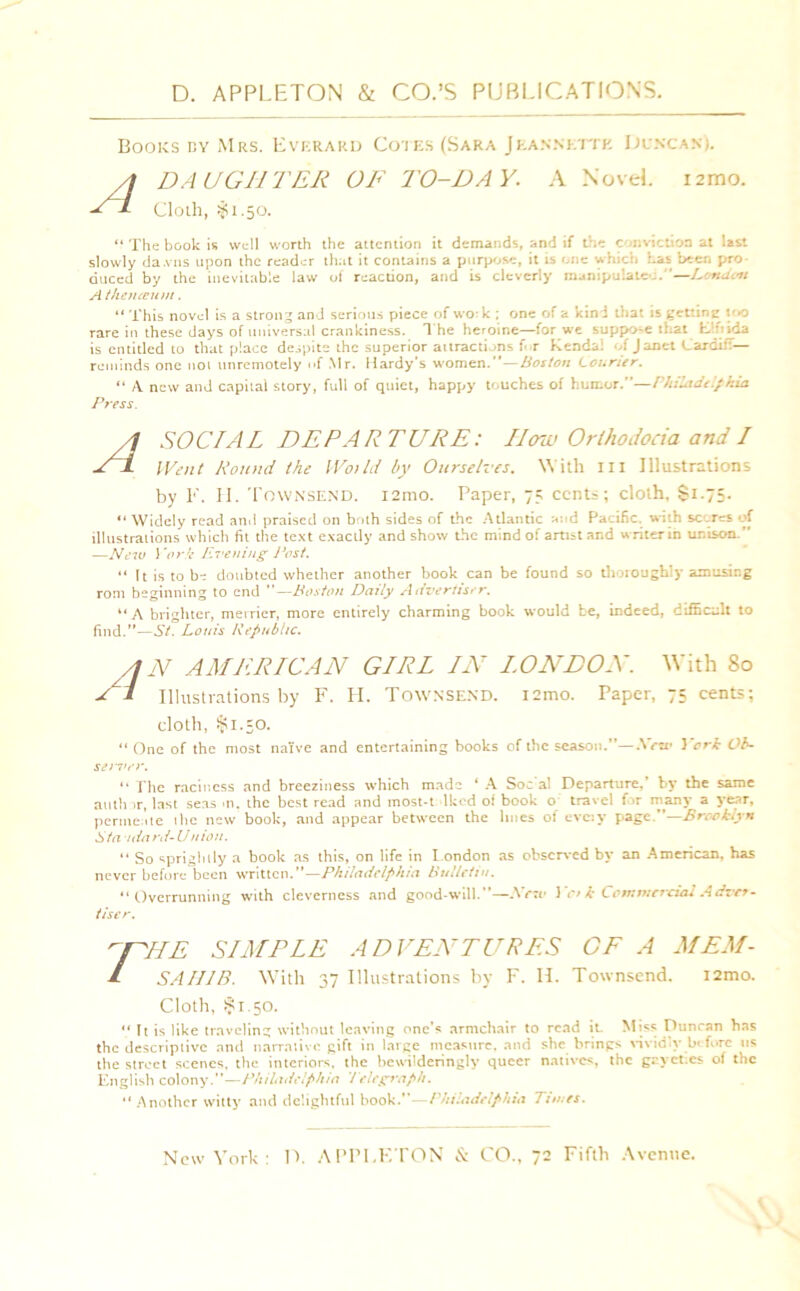 A Books by Mrs. Everard Cotes (Sara Jeannette Ijencan). DAUGHTER OF TO-DAY. A NoveL i2mo. Cloth, $1.50. “ Tile book is well worth the attention it demands, and if the conviction at last slowly dawns upon the reader that it contains a purpose, it is one which has been pro- duced by the inevitable law of reaction, and is cleverly manipulate;.'1—London A theneeuin. “ This novel is a strong and serious piece of u o- k ; one of a kind that is getting t *0 rare in these days of universal crankiness. 1 he heroine—for we suppose that Elfitda is entitled to that place despite the superior attracti ons f r Kendal of Janet Cardiff— reminds one 1101 unremotely of Mr. Hardy’s women.”—Boston Courier. “ A new and capital story, full of quiet, happy touches of humor.”—Philadelphia Press. A S OCTAL DEPARTURE: IIow OrthoJocia and I Went Round the Wot Id by Ourselves. With hi Illustrations by F. II. Townsend. i2mo. Paper, 75 cents; cloth. Si.75. “ Widely read and praised on both sides of the Atlantic mid Pacific, with scares of illustrations which fit the text exactly and show the mind of artist and writer in unison.” —New Yor k Evening Post. “ It is to be doubted whether another book can be found so thoroughly amusing rom beginning to end —Boston Daily Advertiser. “A brighter, merrier, more entirely charming book would be, indeed, difficult to find.”—St. Louis Republic. AN AMERICAN GIRL IN LONDON. With 80 / I Illustrations by F. LI. Townsend. i:mo. Paper, 75 cents; cloth, $1.50. “ One of the most naive and entertaining books of the season.”—.Vnr York Ob- server. “ The racincss and breeziness which made ‘ A Soc al Departure,’ by the same author, last seas >n. the best read and inost-t -lkcd of book o travel for many a year, perme ate the new book, and appear between the lines of evc:v page.”—Brooklyn Sfa idard-Uhiou. “ So sprightly a book as this, on life in London as observed by an American, has never before been written.”—Philadelphia Bulletin. “Overrunning with cleverness and good-will.”—Nrzv 1 ci k Commercial Adxcr- tiser. T ME SIMPLE ADVENTURES SAHIB. With 37 Illustrations by F. II. OF A MEM- Townsend. i2mo. Cloth, $1.50. ” It is like traveling without leaving one’s armchair to read it. Miss Duncan has the descriptive and narrative gift in large measure, and she brings vividly before us the street scenes, the interiors, the bewilderingly queer natives, the grycr.cs of the English colony;.”—Philadelphia Telegraph. “ Another witty and delightful hook.”—Philadelphia Times.