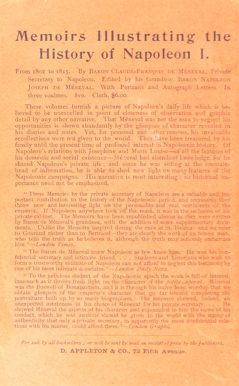 Memoirs Illustrating the History of Napoleon I. From 1802 to 1815. By Baron Claude-Fr AN901 s dk Meneval, Private Secretary to Napoleon. Edited by his Grandson. Baron Napoleon Joseph de Meneval. With Portraits and Autograph Letters. In three voulmes. 8vo. Cloth, §6.00. These volumes furnish a picture of Napoleon’s daily life which is be- lieved to be unexcelled in point of closeness of observation and graphic detail by any other narrative. That Meneval was not the man r.egiect his opportunities is shown abundantly by the glimpses of character revealed in his diaries and notes. -Yet, for personal and Nher reasons, hi- invaluable recollections were not given to the worid. They have been treasured by his family until the present time of profound interest in Napoleonic history. Of Napoleon’s relations with Josephine and Marie Louise—of a'! the features of his domestic and social existence—Meneval had abundant knowledge. for he shared Napoleon’s private life ; and since he was sitting at the fountain- head of information, he is able to shed new light on many features of the Napoleonic campaigns. His narrative is most interesting ; its historical im- portance need not be emphasized. “ These Memoirs by the private secretary of Napoleon are a valuable and im- portant contribution to the history of the Napoleonic pericd. and necessarily they throw new and interesting light on the personality and real sentiments of the emperor. If Napoleon anywhere took off the mask, it was in the seclusion of bis private cabinet. The Memoirs have been republished almost as they were written by Baron de Meneval’s grandson, with the addition of some supplementary docu- ments. Unlike the Memoirs inspired during the exile at .St. Helena—and we refer to Gourand rather than to Bertrand—they are clearly the work of an honest man. who tells the truth as he believes it, although the truth may seriously embarrass him.”—London Times. “ The Baron de Meneval knew Napoleon as few knew him. He was his co n- fidential secretary and intimate friend. . . . Students and historians who wish to form a trustworthy estimate of Napoleon can not afford to neglect this testimony by one of his most intimate associates.—London Daily Ncms. “ To the judicious student of the Napoleonic epoch the work is ful! of interest, inasmuch as it throws fresh light on the character of the petite tape’.!.'. Meneval was the Boswell of Bonapartism, and it is through his naive hero worship that we obtain glimpses of the emperor's character that go far toward completing the portraiture built up by so many biographers. The emperor showed, indeed, an unexpected astuteness in his choice of Meneval for his private secretary. . . . He showed Meneval the aspects of his character and expounded to him the views of his conduct, which he was anxious should be given to the world with the stamp of authenticity that only a private secretary, in apparently the most confidential rela- tions with his master, could afford them.—London G;ophic. Tor sole by alt booksellers ; or will be sent by mail on receipt of price by the publishers.