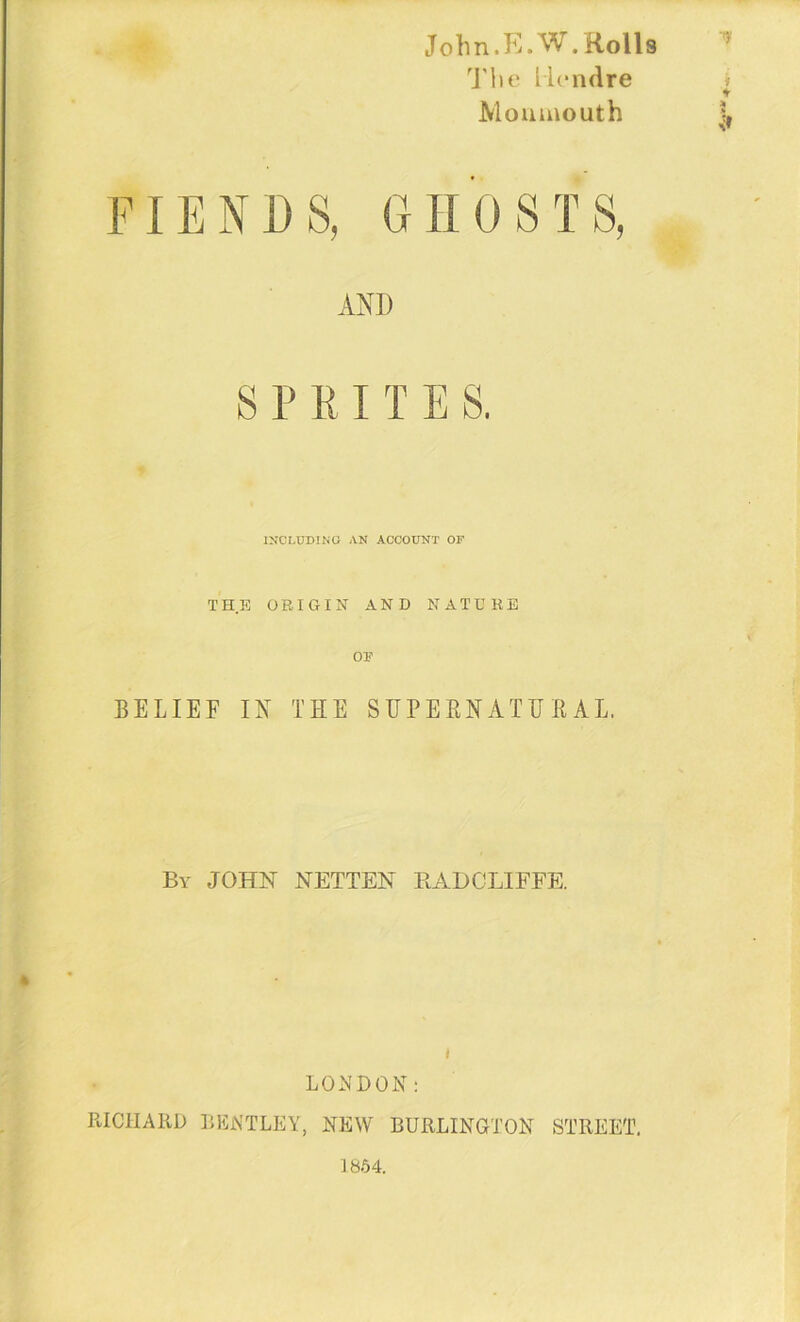 V John. E.W. Rolls The llcndre Monmouth FIENDS, GHOSTS, AND S P R I T E S. INCLUDING AN ACCOUNT OF THE ORIGIN AND NATURE OP BELIEF IN THE SUPERNATURAL. By JOHN NETTEN BADOLIFFE. i LONDON: RICHARD BENTLEY, NEW BURLINGTON STREET. 1854.