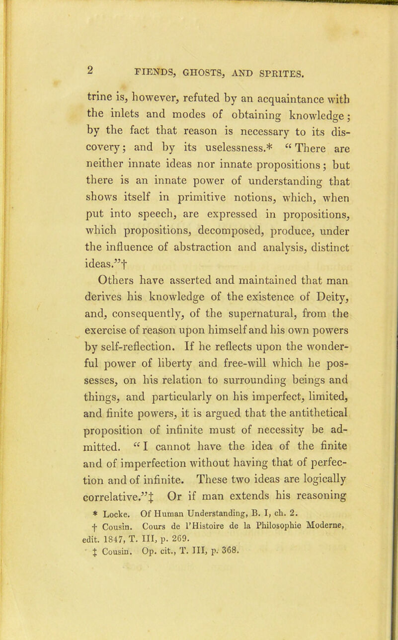 trine is, however, refuted by an acquaintance with the inlets and modes of obtaining knowledge; by the fact that reason is necessary to its dis- covery ; and by its uselessness.* “ There are neither innate ideas nor innate propositions; but there is an innate power of understanding that shows itself in primitive notions, which, when put into speech, are expressed in propositions, which propositions, decomposed, produce, under the influence of abstraction and analysis, distinct ideas.”f Others have asserted and maintained that man derives his knowledge of the existence of Deity, and, consequently, of the supernatural, from the exercise of reason upon himself and his own powers by self-reflection. If he reflects upon the wonder- ful power of liberty and free-will which he pos- sesses, on his relation to surrounding beings and things, and particularly on his imperfect, limited, and finite powers, it is argued that the antithetical proposition of infinite must of necessity be ad- mitted. “ I cannot have the idea of the finite and of imperfection without having that of perfec- tion and of infinite. These two ideas are logically correlative.5^ Or if man extends his reasoning * Locke. Of Human Understanding, B. I, ch. 2. f Cousin. Cours de l’Histoire de la Philosophic Moderne, edit. 1347, T. Ill, p. 269. J Cousin. Op. cit., T. Ill, p. 368.