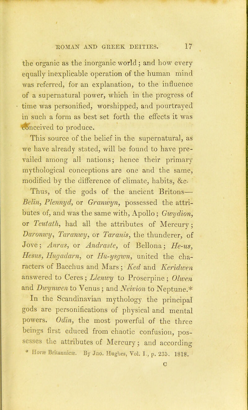 the organic as the inorganic world; and how every equally inexplicable operation of the human mind was referred, for an explanation, to the influence of a supernatural power, which in the progress of time was personified, worshipped, and pourtrayed in such a form as best set forth the effects it was obn ceived to produce. This source of the belief in the supernatural, as we have already stated, will be found to have pre- vailed among all nations; hence their primary mythological conceptions are one and the same, modified by the difference of climate, habits, &c- Thus, of the gods of the ancient Britons— Belin, Plennycl, or Granwyn, possessed the attri- butes of, and was the same with, Apollo; Gwydion, or Teutcith, had all the attributes of Mercury; Daronwy, Taranwy, or Taranis, the thunderer, of Jove; Anrus, or Andraste, of Bellona; He-us, Hesus, Hugadarn, or Hu-ysgwn, united the cha- racters of Bacchus and Mars; Ked and Keridwen answered to Ceres; Llemvy to Proserpine; Olwen and Dwynwen to Venus; and Neivion to Neptune.* In the Scandinavian mythology the principal gods are personifications of physical and mental powers. Odin, the most powerful of the three beings first educed from chaotic confusion, pos- sesses the attributes of Mercury; and according * Hone Brilaimicie. By Jno. Hughes, Vol. I., p. 235. 1818. C