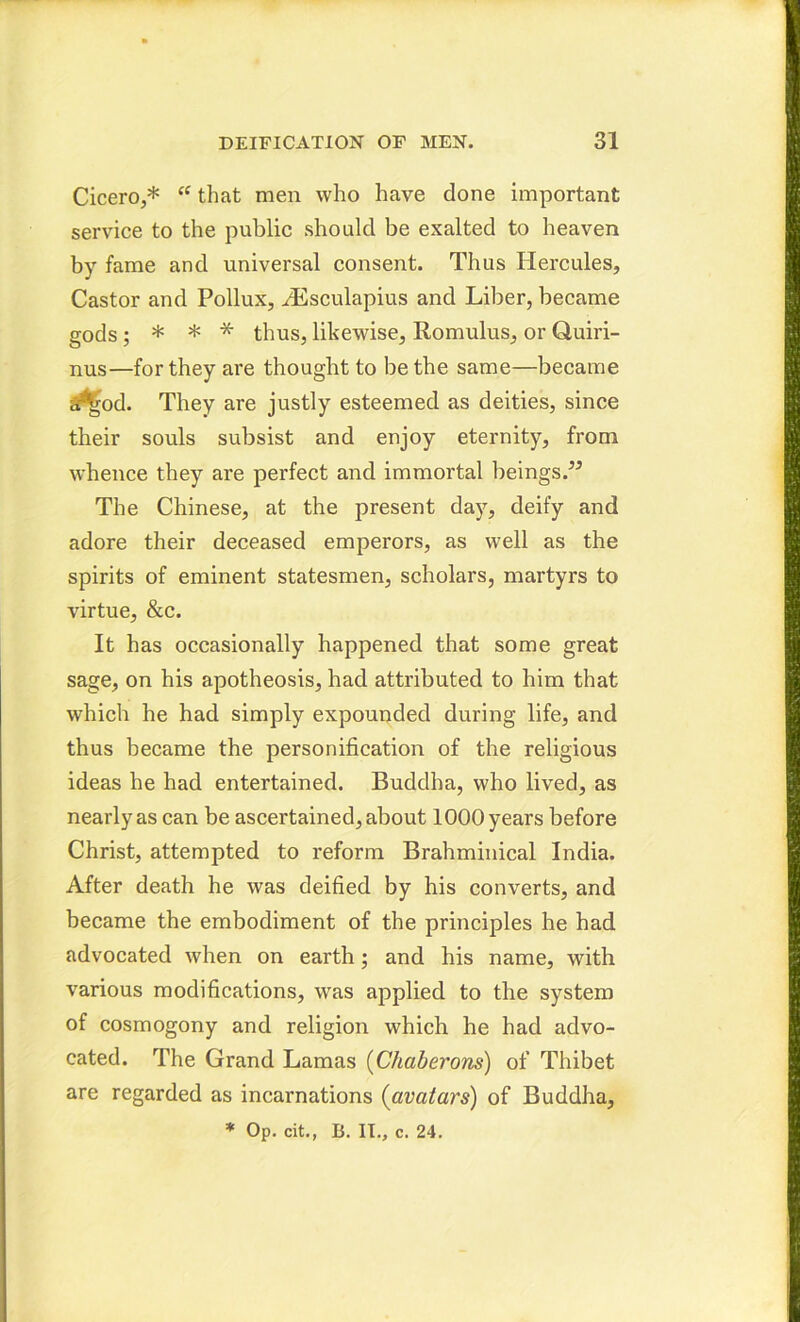 Cicero,* “ that men who have done important service to the public should be exalted to heaven by fame and universal consent. Thus Hercules, Castor and Pollux, HSsculapius and Liber, became gods; * * * thus, likewise, Romulus, or Quiri- nus—for they are thought to be the same—became a^od. They are justly esteemed as deities, since their souls subsist and enjoy eternity, from whence they are perfect and immortal beings.” The Chinese, at the present day, deify and adore their deceased emperors, as well as the spirits of eminent statesmen, scholars, martyrs to virtue, &c. It has occasionally happened that some great sage, on his apotheosis, had attributed to him that which he had simply expounded during life, and thus became the personification of the religious ideas he had entertained. Buddha, who lived, as nearly as can be ascertained, about 1000 years before Christ, attempted to reform Brahminical India. After death he was deified by his converts, and became the embodiment of the principles he had advocated when on earth; and his name, with various modifications, was applied to the system of cosmogony and religion which he had advo- cated. The Grand Lamas (Chaberons) of Thibet are regarded as incarnations (avatars) of Buddha, * Op. cit., B. IT., c. 24.