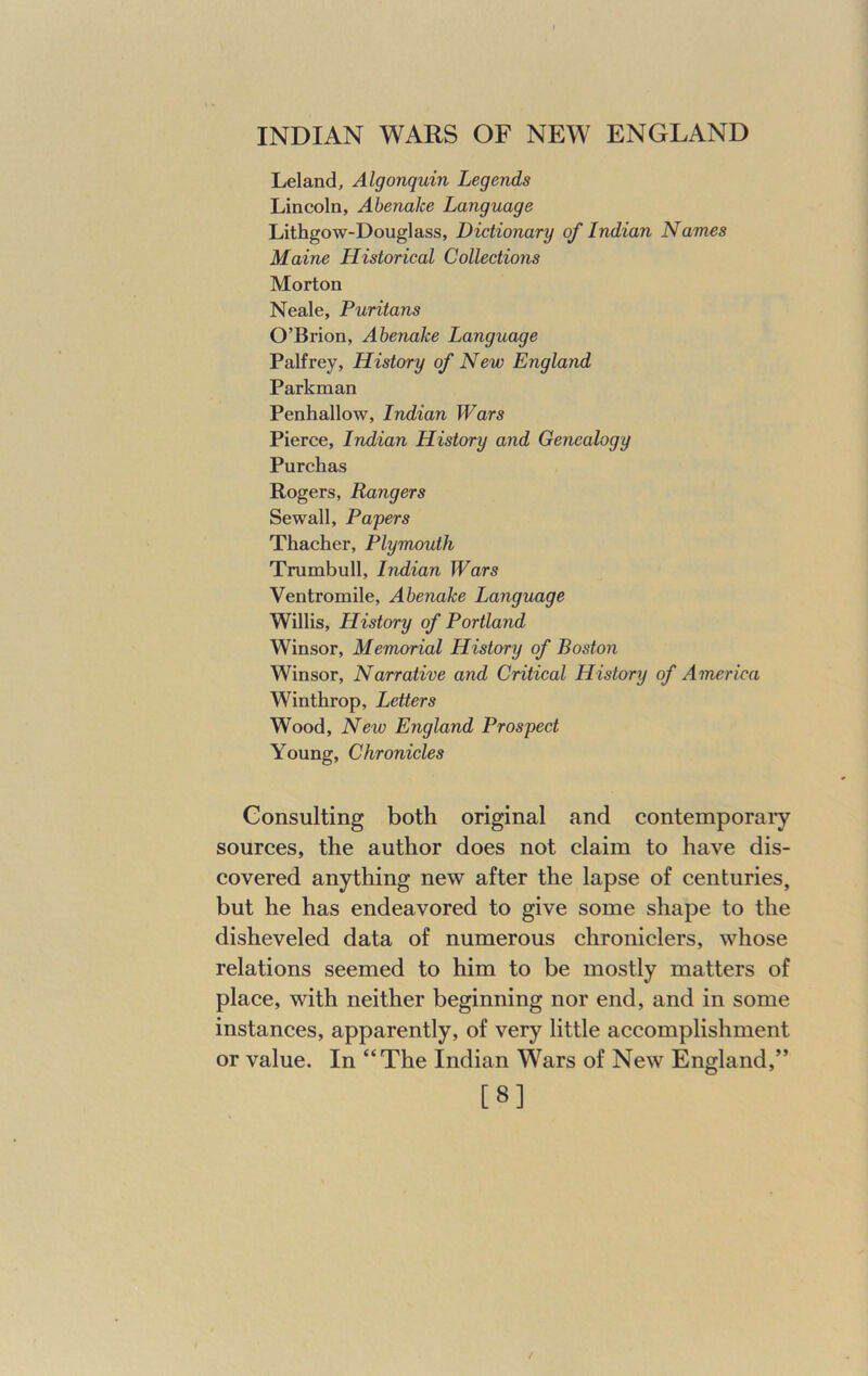 Leland, Algonquin Legends Lincoln, Abenalce Language Lithgow-Douglass, Dictionary of Indian Names Maine Historical Collections Morton Neale, Puritans O’Brion, Abenalce Language Palfrey, History of New England Parkman Penhallow, Indian Wars Pierce, Indian History and Genealogy Purchas Rogers, Rangers Sewall, Papers Thacher, Plymouth Trumbull, Indian Wars Ventromile, Abenake Language Willis, History of Portland Winsor, Memorial History of Boston Winsor, Narrative and Critical History of America Winthrop, Letters Wood, New England Prospect Young, Chronicles Consulting both original and contemporary sources, the author does not claim to have dis- covered anything new after the lapse of centuries, but he has endeavored to give some shape to the disheveled data of numerous chroniclers, whose relations seemed to him to be mostly matters of place, with neither beginning nor end, and in some instances, apparently, of very little accomplishment or value. In “The Indian Wars of New England,” [8]