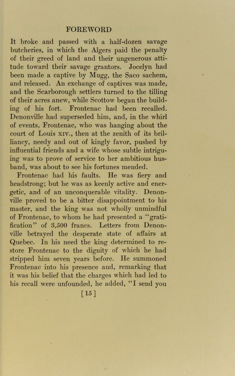 It broke and passed with a half-dozen savage butcheries, in which the Algers paid the penalty of their greed of land and their ungenerous atti- tude toward their savage grantors. Jocelyn had been made a captive by Mugg, the Saco sachem, and released. An exchange of captives was made, and the Scarborough settlers turned to the tilling of their acres anew, while Scottow began the build- ing of his fort. Frontenac had been recalled. Denonville had superseded him, and, in the whirl of events, Frontenac, who was hanging about the court of Louis xiv., then at the zenith of its bril- liancy, needy and out of kingly favor, pushed by influential friends and a wife whose subtle intrigu- ing was to prove of service to her ambitious hus- band, was about to see his fortunes mended. Frontenac had his faults. He was fiery and headstrong; but he was as keenly active and ener- getic, and of an unconquerable vitality. Denon- ville proved to be a bitter disappointment to his master, and the king was not wholly unmindful of Frontenac, to whom he had presented a “grati- fication” of 3,500 francs. Letters from Denon- ville betrayed the desperate state of affairs at Quebec. In his need the king determined to re- store Frontenac to the dignity of which he had stripped him seven years before. He summoned Frontenac into his presence and, remarking that it was his belief that the charges which had led to his recall were unfounded, he added, “I send you [15]