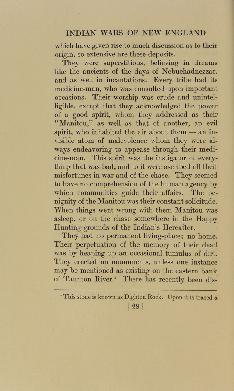 which have given rise to much discussion as to their origin, so extensive are these deposits. They were superstitious, believing in dreams like the ancients of the days of Nebuchadnezzar, and as well in incantations. Every tribe had its medicine-man, who was consulted upon important occasions. Their worship was crude and unintel- ligible, except that they acknowledged the power of a good spirit, whom they addressed as their “Manitou,” as well as that of another, an evil spirit, who inhabited the air about them — an in- visible atom of malevolence whom they were al- ways endeavoring to appease through their medi- cine-man. This spirit was the instigator of every- thing that was bad, and to it were ascribed all their misfortunes in war and of the chase. They seemed to have no comprehension of the human agency by which communities guide their affairs. The be- nignity of the Manitou wTas their constant solicitude. When things went wrong with them Manitou was asleep, or on the chase somewhere in the Happy Hunting-grounds of the Indian’s Hereafter. They had no permanent living-place; no home. Their perpetuation of the memory of their dead was by heaping up an occasional tumulus of dirt. They erected no monuments, unless one instance may be mentioned as existing on the eastern bank of Taunton River.1 There has recently been dis- 1 This stone is known as Dighton Rock. Upon it is traced a [28]